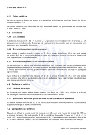 © ABNT 2010 - Todos os direitos reservados4
ABNT NBR 14626:2010
4.2.3 Cabos metálicos
Os cabos metálicos devem ser de aço e as sapatilhas embutidas nos terminais devem ser de um
material metálico dúctil.
Os cabos metálicos não fabricados de aço inoxidável devem ser galvanizados de acordo com
a ABNT NBR ISO 2408.
4.3 Travamento
4.3.1 Generalidades
A distância H deve ser H < 2 L + 1 m, onde L = L1 para extensor com absorvedor de energia, L = L1
para extensor sem absorvedor de energia e L = comprimento do conector para um trava-queda sem
extensor e sem absorvedor de energia.
4.3.2 Travamento depois do condicionamento
Após efetuar o condicionamento indicado em 5.1.2 e o ensaio deﬁnido em 5.1.4, com uma massa
de ensaio de 5 kg, o trava-queda deslizante deve, em cada caso, travar e permanecer travado até
que seja destravado intencionalmente.
4.3.3 Travamento depois do condicionamento opcional
Se as instruções do trava-queda deslizante fornecidas pelo fabricante (ver Seção 7) estabelecerem
alguma característica referida ao uso do equipamento em uma das condições determinadas (ver 5.1.3),
a função de travamento do trava-queda deslizante deve ser submetida aos ensaios nas condições
apresentadas.
Após efetuar o condicionamento indicado em 5.1.3 e o ensaio deﬁnido em 5.1.4, com uma massa
de ensaio de 5 kg, o trava-queda deslizante deve, em cada caso, travar e permanecer travado até que
seja destravado intencionalmente.
4.4 Resistência estática
4.4.1 Linha de ancoragem
As linhas de ancoragem têxteis devem suportar uma força de 22 kN, como mínimo, e as linhas
de ancoragem de cabos metálicos devem suportar, como mínimo, 15 kN.
4.4.2 Trava-queda deslizante guiado em linha ﬂexível com extensor e conector
Ao efetuar o ensaio indicado em 5.2.3, um trava-queda deslizante incluindo extensor e conector deve
suportar uma força de 15 kN, como mínimo.
4.5 Comportamento dinâmico
Quando se efetua o ensaio conforme indicado em 5.3, com uma massa de ensaio de 100 kg,
a força de frenagem não pode exceder 6 kN, e a distância de parada, H, deve ser H < 2 L + 1 m,
onde L = L1 para extensor com absorvedor de energia, L = L1 para extensor sem absorvedor de energia
e L = comprimento do conector para um trava-queda sem extensor e sem absorvedor de energia.
I
 