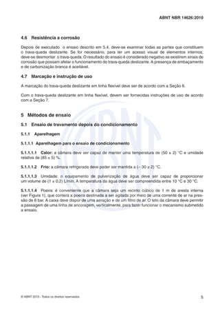 © ABNT 2010 - Todos os direitos reservados 5
ABNT NBR 14626:2010
4.6 Resistência a corrosão
Depois de executado o ensaio descrito em 5.4, deve-se examinar todas as partes que constituem
o trava-queda deslizante. Se for necessário, para ter um acesso visual de elementos internos,
deve-se desmontar o trava-queda. O resultado do ensaio é considerado negativo se existirem sinais de
corrosão que possam afetar o funcionamento do trava-queda deslizante. A presença de embaçamento
e de carbonização branca é aceitável.
4.7 Marcação e instrução de uso
A marcação do trava-queda deslizante em linha ﬂexível deve ser de acordo com a Seção 6.
Com o trava-queda deslizante em linha ﬂexível, devem ser fornecidas instruções de uso de acordo
com a Seção 7.
5 Métodos de ensaio
5.1 Ensaio de travamento depois do condicionamento
5.1.1 Aparelhagem
5.1.1.1 Aparelhagem para o ensaio de condicionamento
5.1.1.1.1 Calor: a câmara deve ser capaz de manter uma temperatura de (50 ± 2) °C e umidade
relativa de (85 ± 5) %.
5.1.1.1.2 Frio: a câmara refrigerada deve poder ser mantida a (− 30 ± 2) °C.
5.1.1.1.3 Umidade: o equipamento de pulverização de água deve ser capaz de proporcionar
um volume de (1 ± 0,2) L/min. A temperatura da água deve ser compreendida entre 10 °C e 30 °C.
5.1.1.1.4 Poeira: é conveniente que a câmara seja um recinto cúbico de 1 m de aresta interna
(ver Figura 1), que conterá a poeira destinada a ser agitada por meio de uma corrente de ar na pres-
são de 6 bar. A caixa deve dispor de uma aeração e de um ﬁltro de ar. O teto da câmara deve permitir
a passagem de uma linha de ancoragem, verticalmente, para fazer funcionar o mecanismo submetido
a ensaio.
 