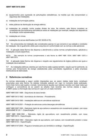 ABNT NBR 5410:2004



d) equipamentos para supressão de perturbações radioelétricas, na medida que não comprometam a
   segurança das instalações;

e) instalações de iluminação pública;

f)   redes públicas de distribuição de energia elétrica;

g) instalações de proteção contra quedas diretas de raios. No entanto, esta Norma considera as
    conseqüências dos fenômenos atmosféricos sobre as instalações (por exemplo, seleção dos dispositivos
    de proteção contra sobretensões);

h) instalações em minas;

i)   instalações de cercas eletrificadas (ver IEC 60335-2-76).

1.4 Os componentes da instalação são considerados apenas no que concerne à sua seleção e condições
de instalação. Isto é igualmente válido para conjuntos em conformidade com as normas a eles aplicáveis.

1.5 A aplicação desta Norma não dispensa o atendimento a outras normas complementares, aplicáveis a
instalações e locais específicos.

NOTA     São exemplos de normas complementares a esta Norma as ABNT NBR 13534, ABNT NBR 13570 e
ABNT NBR 5418.

1.6 A aplicação desta Norma não dispensa o respeito aos regulamentos de órgãos públicos aos quais a
instalação deva satisfazer.

1.7 As instalações elétricas cobertas por esta Norma estão sujeitas também, naquilo que for pertinente, às
normas para fornecimento de energia estabelecidas pelas autoridades reguladoras e pelas empresas
distribuidoras de eletricidade.


2    Referências normativas
As normas relacionadas a seguir contêm disposições que, ao serem citadas neste texto, constituem
prescrições para esta Norma. As edições indicadas estavam em vigor no momento desta publicação.
Como toda norma está sujeita a revisão, recomenda-se àqueles que realizam acordos com base nesta que
verifiquem a conveniência de se usarem as edições mais recentes das normas citadas a seguir.
A ABNT possui a informação das normas em vigor em um dado momento.

ABNT NBR 5361:1998        Disjuntores de baixa tensão

ABNT NBR 5413:1992        Iluminância de interiores   Procedimento

ABNT NBR 5418:1995        Instalações elétricas em atmosferas explosivas

ABNT NBR 5419:2001        Proteção de estruturas contra descargas atmosféricas

ABNT NBR 5597:1995 Eletroduto rígido de aço-carbono e acessórios com revestimento protetor, com rosca
ANSI/ASME B1.20.1 Especificação

ABNT NBR 5598:1993      Eletroduto rígido de aço-carbono com revestimento protetor, com rosca
ABNT NBR 6414 Especificação

ABNT NBR 5624:1993 Eletroduto rígido de aço-carbono, com costura, com revestimento protetor e rosca
ABNT NBR 8133 Especificação

ABNT NBR 6147:2000        Plugues e tomadas para uso doméstico e análogo      Especificação




2                                                                          © ABNT 2004   Todos os direitos reservados
 