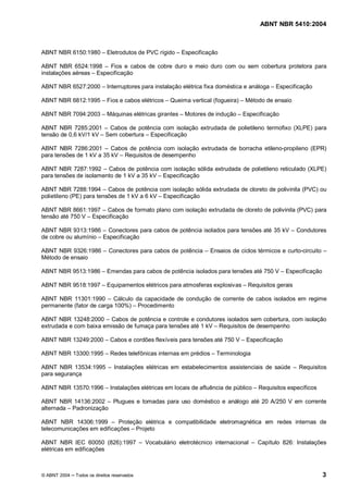 ABNT NBR 5410:2004



ABNT NBR 6150:1980           Eletrodutos de PVC rígido     Especificação

ABNT NBR 6524:1998 Fios e cabos de cobre duro e meio duro com ou sem cobertura protetora para
instalações aéreas Especificação

ABNT NBR 6527:2000           Interruptores para instalação elétrica fixa doméstica e análoga   Especificação

ABNT NBR 6812:1995           Fios e cabos elétricos   Queima vertical (fogueira)   Método de ensaio

ABNT NBR 7094:2003           Máquinas elétricas girantes    Motores de indução     Especificação

ABNT NBR 7285:2001 Cabos de potência com isolação extrudada de polietileno termofixo (XLPE) para
tensão de 0,6 kV/1 kV Sem cobertura Especificação

ABNT NBR 7286:2001 Cabos de potência com isolação extrudada de borracha etileno-propileno (EPR)
para tensões de 1 kV a 35 kV Requisitos de desempenho

ABNT NBR 7287:1992 Cabos de potência com isolação sólida extrudada de polietileno reticulado (XLPE)
para tensões de isolamento de 1 kV a 35 kV Especificação

ABNT NBR 7288:1994 Cabos de potência com isolação sólida extrudada de cloreto de polivinila (PVC) ou
polietileno (PE) para tensões de 1 kV a 6 kV Especificação

ABNT NBR 8661:1997 Cabos de formato plano com isolação extrudada de cloreto de polivinila (PVC) para
tensão até 750 V Especificação

ABNT NBR 9313:1986 Conectores para cabos de potência isolados para tensões até 35 kV                    Condutores
de cobre ou alumínio Especificação

ABNT NBR 9326:1986           Conectores para cabos de potência        Ensaios de ciclos térmicos e curto-circuito
Método de ensaio

ABNT NBR 9513:1986           Emendas para cabos de potência isolados para tensões até 750 V         Especificação

ABNT NBR 9518:1997           Equipamentos elétricos para atmosferas explosivas      Requisitos gerais

ABNT NBR 11301:1990 Cálculo da capacidade de condução de corrente de cabos isolados em regime
permanente (fator de carga 100%) Procedimento

ABNT NBR 13248:2000 Cabos de potência e controle e condutores isolados sem cobertura, com isolação
extrudada e com baixa emissão de fumaça para tensões até 1 kV Requisitos de desempenho

ABNT NBR 13249:2000           Cabos e cordões flexíveis para tensões até 750 V      Especificação

ABNT NBR 13300:1995           Redes telefônicas internas em prédios     Terminologia

ABNT NBR 13534:1995             Instalações elétricas em estabelecimentos assistenciais de saúde        Requisitos
para segurança

ABNT NBR 13570:1996           Instalações elétricas em locais de afluência de público   Requisitos específicos

ABNT NBR 14136:2002 Plugues e tomadas para uso doméstico e análogo até 20 A/250 V em corrente
alternada Padronização

ABNT NBR 14306:1999        Proteção elétrica e compatibilidade eletromagnética em redes internas de
telecomunicações em edificações Projeto

ABNT NBR IEC 60050 (826):1997                Vocabulário eletrotécnico internacional    Capítulo 826: Instalações
elétricas em edificações



© ABNT 2004   Todos os direitos reservados                                                                          3
 