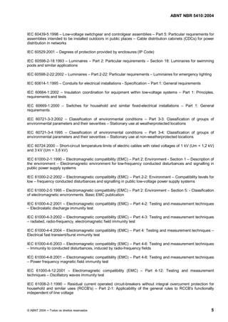 ABNT NBR 5410:2004



IEC 60439-5:1998 Low-voltage switchgear and controlgear assemblies Part 5: Particular requirements for
assemblies intended to be installed outdoors in public places Cable distribution cabinets (CDCs) for power
distribution in networks

IEC 60529:2001       Degrees of protection provided by enclosures (IP Code)

IEC 60598-2-18:1993 Luminaires               Part 2: Particular requirements      Section 18: Luminaires for swimming
pools and similar applications

IEC 60598-2-22:2002        Luminaires        Part 2-22: Particular requirements    Luminaires for emergency lighting

IEC 60614-1:1995       Conduits for electrical installations - Specification      Part 1: General requirements

IEC 60664-1:2002 Insulation coordination for equipment within low-voltage systems                   Part 1: Principles,
requirements and tests

IEC 60669-1:2000          Switches for household and similar fixed-electrical installations           Part 1: General
requirements

IEC 60721-3-3:2002    Classification of environmental conditions    Part 3-3: Classification of groups of
environmental parameters and their severities Stationary use at weatherprotected locations

IEC 60721-3-4:1995    Classification of environmental conditions     Part 3-4: Classification of groups of
environmental parameters and their severities Stationary use at non-weatherprotected locations

IEC 60724:2000 Short-circuit temperature limits of electric cables with rated voltages of 1 kV (Um = 1,2 kV)
and 3 kV (Um = 3,6 kV)

IEC 61000-2-1:1990 Electromagnetic compatibility (EMC) Part 2: Environment - Section 1 Description of
the environment Electromagnetic environment for low-frequency conducted disturbances and signalling in
public power supply systems

IEC 61000-2-2:2002 Electromagnetic compatibility (EMC) Part 2-2: Environment Compatibility levels for
low frequency conducted disturbances and signalling in public low-voltage power supply systems

IEC 61000-2-5:1995 Electromagnetic compatibility (EMC)               Part 2: Environment     Section 5: - Classification
of electromagnetic environments. Basic EMC publication

IEC 61000-4-2:2001 Electromagnetic compatibility (EMC)               Part 4-2: Testing and measurement techniques
  Electrostatic discharge immunity test

IEC 61000-4-3:2002 Electromagnetic compatibility (EMC) Part 4-3: Testing and measurement techniques
  radiated, radio-frequency, electromagnetic field immunity test

IEC 61000-4-4:2004 Electromagnetic compatibility (EMC)               Part 4: Testing and measurement techniques
Electrical fast transient/burst immunity test

IEC 61000-4-6:2003 Electromagnetic compatibility (EMC) Part 4-6: Testing and measurement techniques
  Immunity to conducted disturbances, induced by radio-frequency fields

IEC 61000-4-8:2001 Electromagnetic compatibility (EMC)               Part 4-8: Testing and measurement techniques
  Power frequency magnetic field immunity test

IEC 61000-4-12:2001     Electromagnetic compatibility (EMC)                 Part 4-12: Testing and measurement
techniques Oscillatory waves immunity test

IEC 61008-2-1:1990 Residual current operated circuit-breakers without integral overcurrent protection for
household and similar uses (RCCB's) Part 2-1: Applicability of the general rules to RCCB's functionally
independent of line voltage



© ABNT 2004   Todos os direitos reservados                                                                            5
 