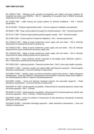 ABNT NBR 5410:2004



IEC 61009-2-1:1991       Residual current operated circuit-breakers with integral overcurrent protection for
household and similar uses (RCBO's) Part 2-1: Applicability of the general rules to RCBO's functionally
independent of line voltage

IEC 61084-1:1993       Cable trunking and ducting systems for electrical installations           Part 1: General
requirements

IEC 61140:2001     Protection against electric shock   Common aspects for installation and equipment

IEC 60309-1:1999     Plugs, socket-outlets and couplers for industrial purposes   Part 1: General requirements

IEC 61312-1:1995     Protection against lightning electromagnetic impulse    Part 1: General principles

IEC 61386-1:2000     Conduit systems for electrical installations   Part 1: General requirements

IEC 61558-2-4:1997       Safety of power transformers, power supply units and similar          Part 2: Particular
requirements for isolating transformers for general use

IEC 61558-2-5:1997 Safety of power transformers, power supply units and similar              Part 2-5: Particular
requirements for shaver transformers and shaver supply units

IEC 61558-2-6:1997       Safety of power transformers, power supply units and similar          Part 2: Particular
requirements for safety isolating transformers for general use

IEC 61643-1:2002      Surge protective devices connected to low-voltage power distribution systems
Part 1: Performance requirements and testing methods

IEC 61663-2:2001     Lightning protection - Telecommunication lines     Part 2: Lines using metallic conductors

IEC/CISPR 11:2004 Industrial, scientific and medical (ISM) radio-frequency equipment             Electromagnetic
disturbance characteristics Limits and methods of measurement

IEC/CISPR 12:2001 Vehicles, boats, and internal combustion engine driven devices Radio disturbance
characteristics Limits and methods of measurement for the protection of receivers except those installed in
the vehicle/boat/device itself or in adjacent vehicles/boats/devices

IEC/CISPR 13:2003         Sound and television broadcast receivers and associated equipment                   Radio
disturbance characteristics Limits and methods of measurement

IEC/CISPR 14-1:2002 Electromagnetic compatibility        Requirements for household appliances, electric tools
and similar apparatus Part 1 : Emission

IEC/CISPR 14-2:2001 Electromagnetic compatibility Requirements for household appliances, electric tools
and similar apparatus Part 2 : Immunity Product family standard

IEC/CISPR 15:2002 Limits and methods of measurement of radio disturbance characteristic of electrical
lighting and similar equipment

IEC/CISPR 22:2003 Information technology equipment             Radio disturbance characteristics        Limits and
methods of measurement




6                                                                           © ABNT 2004   Todos os direitos reservados
 