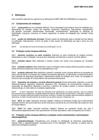 ABNT NBR 5410:2004



3     Definições

Para os efeitos desta Norma, aplicam-se as definições da ABNT NBR IEC 60050(826) e as seguintes:

3.1    Componentes da instalação

3.1.1 componente (de uma instalação elétrica): Termo empregado para designar itens da instalação que,
dependendo do contexto, podem ser materiais, acessórios, dispositivos, instrumentos, equipamentos
(de geração, conversão, transformação, transmissão, armazenamento, distribuição ou utilização de
eletricidade), máquinas, conjuntos ou mesmo segmentos ou partes da instalação (por exemplo, linhas
elétricas).

3.1.2 quadro de distribuição principal: Primeiro quadro de distribuição após a entrada da linha elétrica
na edificação. Naturalmente, o termo se aplica a todo quadro de distribuição que seja o único de uma
edificação.

NOTA        Ver definição de "ponto de entrada (numa edificação) (3.4.4).


3.2    Proteção contra choques elétricos

3.2.1 elemento condutivo ou parte condutiva: Elemento ou parte constituída de material condutor,
pertencente ou não à instalação, mas que não é destinada normalmente a conduzir corrente elétrica.

3.2.2 proteção básica: Meio destinado a impedir contato com partes vivas perigosas em condições
normais.

3.2.3 proteção supletiva: Meio destinado a suprir a proteção contra choques elétricos quando massas ou
partes condutivas acessíveis tornam-se acidentalmente vivas.

3.2.4 proteção adicional: Meio destinado a garantir a proteção contra choques elétricos em situações de
maior risco de perda ou anulação das medidas normalmente aplicáveis, de dificuldade no atendimento pleno
das condições de segurança associadas a determinada medida de proteção e/ou, ainda, em situações ou
locais em que os perigos do choque elétrico são particularmente graves.

3.2.5 dispositivo de proteção a corrente diferencial-residual (formas abreviadas: dispositivo a corrente
diferencial-residual, dispositivo diferencial, dispositivo DR): Dispositivo de seccionamento mecânico ou
associação de dispositivos destinada a provocar a abertura de contatos quando a corrente diferencial-
residual atinge um valor dado em condições especificadas.

NOTA        O termo dispositivo não deve ser entendido como significando um produto particular, mas sim qualquer
forma possível de se implementar a proteção diferencial-residual. São exemplos de tais formas: o interruptor, disjuntor ou
tomada com proteção diferencial-residual incorporada, os blocos e módulos de proteção diferencial-residual acopláveis a
disjuntores, os relés e transformadores de corrente que se podem associar a disjuntores, etc.

3.2.6 SELV (do inglês separated extra-low voltage ): Sistema de extrabaixa tensão que é eletricamente
separado da terra, de outros sistemas e de tal modo que a ocorrência de uma única falta não resulta em risco
de choque elétrico.

3.2.7 PELV (do inglês protected extra-low voltage ): Sistema de extrabaixa tensão que não é
eletricamente separado da terra mas que preenche, de modo equivalente, todos os requisitos de um SELV.

3.3 Proteção contra choques elétricos e proteção contra sobretensões e perturbações
eletromagnéticas

3.3.1 eqüipotencialização: Procedimento que consiste na interligação de elementos especificados,
visando obter a eqüipotencialidade necessária para os fins desejados. Por extensão, a própria rede de
elementos interligados resultante.




© ABNT 2004   Todos os direitos reservados                                                                              7
 