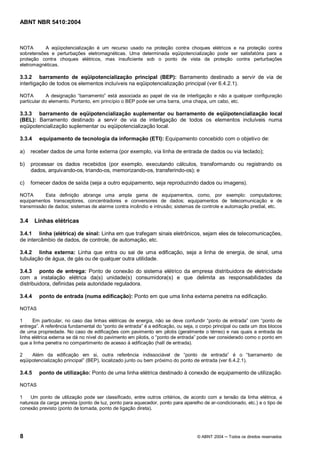 ABNT NBR 5410:2004



NOTA       A eqüipotencialização é um recurso usado na proteção contra choques elétricos e na proteção contra
sobretensões e perturbações eletromagnéticas. Uma determinada eqüipotencialização pode ser satisfatória para a
proteção contra choques elétricos, mas insuficiente sob o ponto de vista da proteção contra perturbações
eletromagnéticas.

3.3.2 barramento de eqüipotencialização principal (BEP): Barramento destinado a servir de via de
interligação de todos os elementos incluíveis na eqüipotencialização principal (ver 6.4.2.1).

NOTA        A designação barramento está associada ao papel de via de interligação e não a qualquer configuração
particular do elemento. Portanto, em princípio o BEP pode ser uma barra, uma chapa, um cabo, etc.

3.3.3 barramento de eqüipotencialização suplementar ou barramento de eqüipotencialização local
(BEL): Barramento destinado a servir de via de interligação de todos os elementos incluíveis numa
eqüipotencialização suplementar ou eqüipotencialização local.

3.3.4    equipamento de tecnologia da informação (ETI): Equipamento concebido com o objetivo de:

a)    receber dados de uma fonte externa (por exemplo, via linha de entrada de dados ou via teclado);

b)    processar os dados recebidos (por exemplo, executando cálculos, transformando ou registrando os
      dados, arquivando-os, triando-os, memorizando-os, transferindo-os); e

c)    fornecer dados de saída (seja a outro equipamento, seja reproduzindo dados ou imagens).

NOTA       Esta definição abrange uma ampla gama de equipamentos, como, por exemplo: computadores;
equipamentos transceptores, concentradores e conversores de dados; equipamentos de telecomunicação e de
transmissão de dados; sistemas de alarme contra incêndio e intrusão; sistemas de controle e automação predial, etc.


3.4     Linhas elétricas

3.4.1 linha (elétrica) de sinal: Linha em que trafegam sinais eletrônicos, sejam eles de telecomunicações,
de intercâmbio de dados, de controle, de automação, etc.

3.4.2 linha externa: Linha que entra ou sai de uma edificação, seja a linha de energia, de sinal, uma
tubulação de água, de gás ou de qualquer outra utilidade.

3.4.3 ponto de entrega: Ponto de conexão do sistema elétrico da empresa distribuidora de eletricidade
com a instalação elétrica da(s) unidade(s) consumidora(s) e que delimita as responsabilidades da
distribuidora, definidas pela autoridade reguladora.

3.4.4    ponto de entrada (numa edificação): Ponto em que uma linha externa penetra na edificação.

NOTAS

1     Em particular, no caso das linhas elétricas de energia, não se deve confundir ponto de entrada com ponto de
entrega . A referência fundamental do ponto de entrada é a edificação, ou seja, o corpo principal ou cada um dos blocos
de uma propriedade. No caso de edificações com pavimento em pilotis (geralmente o térreo) e nas quais a entrada da
linha elétrica externa se dá no nível do pavimento em pilotis, o ponto de entrada pode ser considerado como o ponto em
que a linha penetra no compartimento de acesso à edificação (hall de entrada).

2    Além da edificação em si, outra referência indissociável de ponto de entrada é o barramento de
eqüipotencialização principal (BEP), localizado junto ou bem próximo do ponto de entrada (ver 6.4.2.1).

3.4.5    ponto de utilização: Ponto de uma linha elétrica destinado à conexão de equipamento de utilização.

NOTAS

1    Um ponto de utilização pode ser classificado, entre outros critérios, de acordo com a tensão da linha elétrica, a
natureza da carga prevista (ponto de luz, ponto para aquecedor, ponto para aparelho de ar-condicionado, etc.) e o tipo de
conexão previsto (ponto de tomada, ponto de ligação direta).




8                                                                                © ABNT 2004    Todos os direitos reservados
 