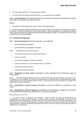 ABNT NBR 5410:2004



2     Uma linha elétrica pode ter um ou mais pontos de utilização.

3     Um mesmo ponto de utilização pode alimentar um ou mais equipamentos de utilização.

3.4.6 ponto de tomada: Ponto de utilização em que a conexão do equipamento ou equipamentos a serem
alimentados é feita através de tomada de corrente.

NOTAS

1     Um ponto de tomada pode conter uma ou mais tomadas de corrente.

2 Um ponto de tomada pode ser classificado, entre outros critérios, de acordo com a tensão do circuito que
o alimenta, o número de tomadas de corrente nele previsto, o tipo de equipamento a ser alimentado (quando
houver algum que tenha sido especialmente previsto para utilização do ponto) e a corrente nominal da ou das
tomadas de corrente nele utilizadas.

3.5     Serviços de segurança

3.5.1    serviços de segurança: Serviços essenciais, numa edificação,

          para a segurança das pessoas;

          para evitar danos ao ambiente ou aos bens.

NOTA        São exemplos de serviços de segurança:

          a iluminação de segurança ( iluminação de emergência ),

          bombas de incêndio,

          elevadores para brigada de incêndio e bombeiros,

          sistemas de alarme, como os de incêndio, fumaça, CO e intrusão,

          sistemas de exaustão de fumaça,

          equipamentos médicos essenciais.

3.5.2 alimentação ou fonte normal: Alimentação ou fonte responsável pelo fornecimento regular de
energia elétrica.

NOTA        Uma determinada alimentação pode ser a normal durante certo período de tempo e não ser em outro.
Por exemplo, em uma instalação cujo consumo de energia elétrica é suprido pela rede de distribuição pública durante
certos períodos do dia, mas por geração própria em outros, a fonte normal pode ser a rede pública ou a geração local,
dependendo do período considerado.

3.5.3 alimentação ou fonte de reserva: Alimentação ou fonte que substitui ou complementa a fonte
normal.

3.5.4 alimentação ou fonte de segurança: Alimentação ou fonte destinada a assegurar o fornecimento
de energia elétrica a equipamentos essenciais para os serviços de segurança.

NOTAS (comuns a 3.5.3 e 3.5.4)

1    O conceito de fonte de segurança está associado à função (serviços de segurança) desempenhada por
equipamentos que a fonte alimenta, enquanto o conceito de fonte de reserva está associado ao fato de a fonte
complementar a fonte normal ou suprir a sua falta. Como se trata de atributos distintos, que não são incompatíveis, uma
fonte pode ser ao mesmo tempo de segurança e de reserva, desde que reúna os dois atributos. Mas uma fonte de
reserva destinada a alimentar exclusivamente equipamentos outros que não os de serviços de segurança não pode ser
qualificada como de segurança.



© ABNT 2004    Todos os direitos reservados                                                                          9
 