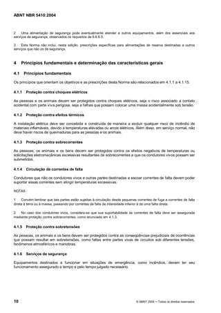 ABNT NBR 5410:2004



2    Uma alimentação de segurança pode eventualmente atender a outros equipamentos, além dos essenciais aos
serviços de segurança, observados os requisitos de 6.6.6.5.

3    Esta Norma não inclui, nesta edição, prescrições específicas para alimentações de reserva destinadas a outros
serviços que não os de segurança.



4     Princípios fundamentais e determinação das características gerais

4.1     Princípios fundamentais

Os princípios que orientam os objetivos e as prescrições desta Norma são relacionados em 4.1.1 a 4.1.15.

4.1.1    Proteção contra choques elétricos

As pessoas e os animais devem ser protegidos contra choques elétricos, seja o risco associado a contato
acidental com parte viva perigosa, seja a falhas que possam colocar uma massa acidentalmente sob tensão.

4.1.2    Proteção contra efeitos térmicos

A instalação elétrica deve ser concebida e construída de maneira a excluir qualquer risco de incêndio de
materiais inflamáveis, devido a temperaturas elevadas ou arcos elétricos. Além disso, em serviço normal, não
deve haver riscos de queimaduras para as pessoas e os animais.

4.1.3    Proteção contra sobrecorrentes

As pessoas, os animais e os bens devem ser protegidos contra os efeitos negativos de temperaturas ou
solicitações eletromecânicas excessivas resultantes de sobrecorrentes a que os condutores vivos possam ser
submetidos.

4.1.4    Circulação de correntes de falta

Condutores que não os condutores vivos e outras partes destinadas a escoar correntes de falta devem poder
suportar essas correntes sem atingir temperaturas excessivas.

NOTAS

1    Convém lembrar que tais partes estão sujeitas à circulação desde pequenas correntes de fuga a correntes de falta
direta à terra ou à massa, passando por correntes de falta de intensidade inferior à de uma falta direta.

2   No caso dos condutores vivos, considera-se que sua suportabilidade às correntes de falta deve ser assegurada
mediante proteção contra sobrecorrentes, como enunciado em 4.1.3.

4.1.5    Proteção contra sobretensões

As pessoas, os animais e os bens devem ser protegidos contra as conseqüências prejudiciais de ocorrências
que possam resultar em sobretensões, como faltas entre partes vivas de circuitos sob diferentes tensões,
fenômenos atmosféricos e manobras.

4.1.6    Serviços de segurança

Equipamentos destinados a funcionar em situações de emergência, como incêndios, devem ter seu
funcionamento assegurado a tempo e pelo tempo julgado necessário.




10                                                                             © ABNT 2004   Todos os direitos reservados
 