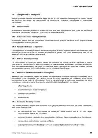 ABNT NBR 5410:2004



4.1.7   Desligamento de emergência

Sempre que forem previstas situações de perigo em que se faça necessário desenergizar um circuito, devem
ser providos dispositivos de desligamento de emergência, facilmente identificáveis e rapidamente
manobráveis.

4.1.8   Seccionamento

A alimentação da instalação elétrica, de seus circuitos e de seus equipamentos deve poder ser seccionada
para fins de manutenção, verificação, localização de defeitos e reparos.

4.1.9   Independência da instalação elétrica

A instalação elétrica deve ser concebida e construída livre de qualquer influência mútua prejudicial entre
instalações elétricas e não elétricas.

4.1.10 Acessibilidade dos componentes

Os componentes da instalação elétrica devem ser dispostos de modo a permitir espaço suficiente tanto para
a instalação inicial quanto para a substituição posterior de partes, bem como acessibilidade para fins de
operação, verificação, manutenção e reparos.

4.1.11 Seleção dos componentes

Os componentes da instalação elétrica devem ser conforme as normas técnicas aplicáveis e possuir
características compatíveis com as condições elétricas, operacionais e ambientais a que forem submetidos.
Se o componente selecionado não reunir, originalmente, essas características, devem ser providas medidas
compensatórias, capazes de compatibilizá-las com as exigências da aplicação.

4.1.12 Prevenção de efeitos danosos ou indesejados

Na seleção dos componentes, devem ser levados em consideração os efeitos danosos ou indesejados que o
componente possa apresentar, em serviço normal (incluindo operações de manobra), sobre outros
componentes ou na rede de alimentação. Entre as características e fenômenos suscetíveis de gerar
perturbações ou comprometer o desempenho satisfatório da instalação podem ser citados:

        o fator de potência;

        as correntes iniciais ou de energização;

        o desequilíbrio de fases;

        as harmônicas.

4.1.13 Instalação dos componentes

Toda instalação elétrica requer uma cuidadosa execução por pessoas qualificadas, de forma a assegurar,
entre outros objetivos, que:

        as características dos componentes da instalação, como indicado em 4.1.11, não sejam
        comprometidas durante sua montagem;

        os componentes da instalação, e os condutores em particular, fiquem adequadamente identificados;

        nas conexões, o contato seja seguro e confiável;

        os componentes sejam instalados preservando-se as condições de resfriamento previstas;



© ABNT 2004   Todos os direitos reservados                                                             11
 