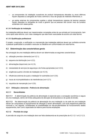 ABNT NBR 5410:2004



          os componentes da instalação suscetíveis de produzir temperaturas elevadas ou arcos elétricos
          fiquem dispostos ou abrigados de modo a eliminar o risco de ignição de materiais inflamáveis; e

          as partes externas de componentes sujeitas a atingir temperaturas capazes de lesionar pessoas
          fiquem dispostas ou abrigadas de modo a garantir que as pessoas não corram risco de contatos
          acidentais com essas partes.

4.1.14 Verificação da instalação

As instalações elétricas devem ser inspecionadas e ensaiadas antes de sua entrada em funcionamento, bem
como após cada reforma, com vista a assegurar que elas foram executadas de acordo com esta Norma.

4.1.15 Qualificação profissional

O projeto, a execução, a verificação e a manutenção das instalações elétricas devem ser confiados somente
a pessoas qualificadas a conceber e executar os trabalhos em conformidade com esta Norma.

4.2     Determinação das características gerais

Na concepção de uma instalação elétrica devem ser determinadas as seguintes características:

a) utilização prevista e demanda (ver 4.2.1);

b) esquema de distribuição (ver 4.2.2);

c) alimentações disponíveis (ver 4.2.3);

d) necessidade de serviços de segurança e de fontes apropriadas (ver 4.2.4);

e) exigências quanto à divisão da instalação (ver 4.2.5);

f)    influências externas às quais a instalação for submetida (ver 4.2.6);

g) riscos de incompatibilidade e de interferências (ver 4.2.7);

h) requisitos de manutenção (ver 4.2.8).

4.2.1     Utilização e demanda     Potência de alimentação

4.2.1.1     Generalidades

4.2.1.1.1   A determinação da potência de alimentação é essencial para a concepção econômica e segura
de uma instalação, dentro de limites adequados de elevação de temperatura e de queda de tensão.

4.2.1.1.2  Na determinação da potência de alimentação de uma instalação ou de parte de uma instalação
devem ser computados os equipamentos de utilização a serem alimentados, com suas respectivas potências
nominais e, em seguida, consideradas as possibilidades de não-simultaneidade de funcionamento destes
equipamentos, bem como capacidade de reserva para futuras ampliações.

4.2.1.2     Previsão de carga

A previsão de carga de uma instalação deve ser feita obedecendo-se às prescrições de 4.2.1.2.1 a 4.2.1.2.3.




12                                                                            © ABNT 2004   Todos os direitos reservados
 