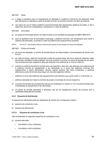 ABNT NBR 5410:2004



4.2.1.2.1     Geral:

a)   a carga a considerar para um equipamento de utilização é a potência nominal por ele absorvida, dada
     pelo fabricante ou calculada a partir da tensão nominal, da corrente nominal e do fator de potência;

b)   nos casos em que for dada a potência nominal fornecida pelo equipamento (potência de saída), e não a
     absorvida, devem ser considerados o rendimento e o fator de potência.

4.2.1.2.2     Iluminação:

a)   as cargas de iluminação devem ser determinadas como resultado da aplicação da ABNT NBR 5413;

b)   para os aparelhos fixos de iluminação a descarga, a potência nominal a ser considerada deve incluir a
     potência das lâmpadas, as perdas e o fator de potência dos equipamentos auxiliares.

NOTA        Em 9.5.2.1 são fixados critérios mínimos para pontos de iluminação em locais de habitação.

4.2.1.2.3     Pontos de tomada:

a)   em locais de habitação, os pontos de tomada devem ser determinados e dimensionados de acordo com
     9.5.2.2;

b)   em halls de serviço, salas de manutenção e salas de equipamentos, tais como casas de máquinas, salas
     de bombas, barriletes e locais análogos, deve ser previsto no mínimo um ponto de tomada de uso geral.
     Aos circuitos terminais respectivos deve ser atribuída uma potência de no mínimo 1000 VA;

c)   quando um ponto de tomada for previsto para uso específico, deve ser a ele atribuída uma potência igual
     à potência nominal do equipamento a ser alimentado ou à soma das potências nominais dos
     equipamentos a serem alimentados. Quando valores precisos não forem conhecidos, a potência
     atribuída ao ponto de tomada deve seguir um dos dois seguintes critérios:

     potência ou soma das potências dos equipamentos mais potentes que o ponto pode vir a alimentar, ou

     potência calculada com base na corrente de projeto e na tensão do circuito respectivo;

d)   os pontos de tomada de uso específico devem ser localizados no máximo a 1,5 m do ponto previsto para
     a localização do equipamento a ser alimentado;

e)   os pontos de tomada destinados a alimentar mais de um equipamento devem ser providos com a
     quantidade adequada de tomadas.

4.2.2     Esquema de distribuição

O esquema de distribuição pode ser classificado de acordo com os seguintes critérios:

a) esquema de condutores vivos;

b) esquema de aterramento.

4.2.2.1     Esquema de condutores vivos

São considerados os seguintes esquemas de condutores vivos:

a) corrente alternada:

          monofásico a dois condutores;

          monofásico a três condutores;



© ABNT 2004   Todos os direitos reservados                                                               13
 