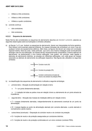 ABNT NBR 5410:2004



           bifásico a três condutores;

           trifásico a três condutores;

           trifásico a quatro condutores;

b)   corrente contínua:

           dois condutores;

           três condutores.

4.2.2.2        Esquema de aterramento

Nesta Norma são considerados os esquemas de aterramento descritos em 4.2.2.2.1 a 4.2.2.3, cabendo as
seguintes observações sobre as ilustrações e símbolos utilizados:

a)   as figuras 1 a 5, que ilustram os esquemas de aterramento, devem ser interpretadas de forma genérica.
     Elas utilizam como exemplo sistemas trifásicos. As massas indicadas não simbolizam um único, mas sim
     qualquer número de equipamentos elétricos. Além disso, as figuras não devem ser vistas com conotação
     espacial restrita. Deve-se notar, neste particular, que como uma mesma instalação pode eventualmente
     abranger mais de uma edificação, as massas devem necessariamente compartilhar o mesmo eletrodo de
     aterramento, se pertencentes a uma mesma edificação, mas podem, em princípio, estar ligadas a
     eletrodos de aterramento distintos, se situadas em diferentes edificações, com cada grupo de massas
     associado ao eletrodo de aterramento da edificação respectiva. Nas figuras são utilizados os seguintes
     símbolos:




b)   na classificação dos esquemas de aterramento é utilizada a seguinte simbologia:

           primeira letra   Situação da alimentação em relação à terra:

           ·     T = um ponto diretamente aterrado;

           ·   I = isolação de todas as partes vivas em relação à terra ou aterramento de um ponto através de
          impedância;

           segunda letra      Situação das massas da instalação elétrica em relação à terra:

          · T = massas diretamente aterradas, independentemente do aterramento eventual de um ponto da
          alimentação;

          · N = massas ligadas ao ponto da alimentação aterrado (em corrente alternada, o ponto aterrado é
          normalmente o ponto neutro);

           outras letras (eventuais)      Disposição do condutor neutro e do condutor de proteção:

          · S = funções de neutro e de proteção asseguradas por condutores distintos;

          · C = funções de neutro e de proteção combinadas em um único condutor (condutor PEN).


14                                                                             © ABNT 2004   Todos os direitos reservados
 