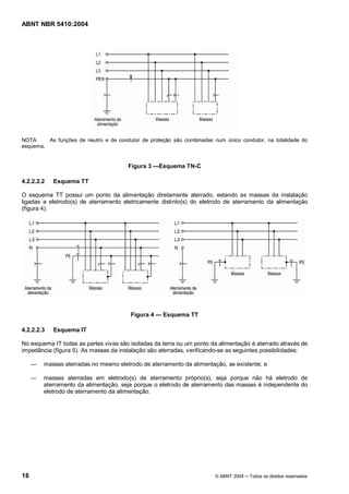 ABNT NBR 5410:2004




NOTA     As funções de neutro e de condutor de proteção são combinadas num único condutor, na totalidade do
esquema.


                                       Figura 3    Esquema TN-C

4.2.2.2.2   Esquema TT

O esquema TT possui um ponto da alimentação diretamente aterrado, estando as massas da instalação
ligadas a eletrodo(s) de aterramento eletricamente distinto(s) do eletrodo de aterramento da alimentação
(figura 4).




                                        Figura 4    Esquema TT

4.2.2.2.3   Esquema IT

No esquema IT todas as partes vivas são isoladas da terra ou um ponto da alimentação é aterrado através de
impedância (figura 5). As massas da instalação são aterradas, verificando-se as seguintes possibilidades:

        massas aterradas no mesmo eletrodo de aterramento da alimentação, se existente; e

        massas aterradas em eletrodo(s) de aterramento próprio(s), seja porque não há eletrodo de
        aterramento da alimentação, seja porque o eletrodo de aterramento das massas é independente do
        eletrodo de aterramento da alimentação.




16                                                                      © ABNT 2004   Todos os direitos reservados
 
