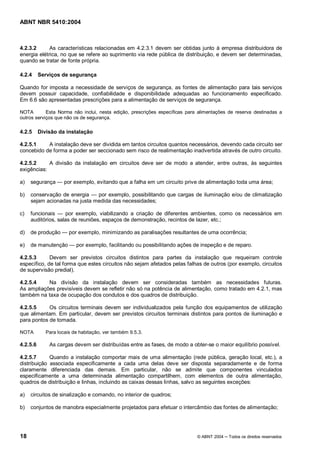 ABNT NBR 5410:2004



4.2.3.2      As características relacionadas em 4.2.3.1 devem ser obtidas junto à empresa distribuidora de
energia elétrica, no que se refere ao suprimento via rede pública de distribuição, e devem ser determinadas,
quando se tratar de fonte própria.

4.2.4     Serviços de segurança

Quando for imposta a necessidade de serviços de segurança, as fontes de alimentação para tais serviços
devem possuir capacidade, confiabilidade e disponibilidade adequadas ao funcionamento especificado.
Em 6.6 são apresentadas prescrições para a alimentação de serviços de segurança.

NOTA        Esta Norma não inclui, nesta edição, prescrições específicas para alimentações de reserva destinadas a
outros serviços que não os de segurança.

4.2.5     Divisão da instalação

4.2.5.1    A instalação deve ser dividida em tantos circuitos quantos necessários, devendo cada circuito ser
concebido de forma a poder ser seccionado sem risco de realimentação inadvertida através de outro circuito.

4.2.5.2     A divisão da instalação em circuitos deve ser de modo a atender, entre outras, às seguintes
exigências:

a)   segurança       por exemplo, evitando que a falha em um circuito prive de alimentação toda uma área;

b)   conservação de energia    por exemplo, possibilitando que cargas de iluminação e/ou de climatização
     sejam acionadas na justa medida das necessidades;

c)   funcionais      por exemplo, viabilizando a criação de diferentes ambientes, como os necessários em
     auditórios, salas de reuniões, espaços de demonstração, recintos de lazer, etc.;

d)   de produção       por exemplo, minimizando as paralisações resultantes de uma ocorrência;

e)   de manutenção        por exemplo, facilitando ou possibilitando ações de inspeção e de reparo.

4.2.5.3      Devem ser previstos circuitos distintos para partes da instalação que requeiram controle
específico, de tal forma que estes circuitos não sejam afetados pelas falhas de outros (por exemplo, circuitos
de supervisão predial).

4.2.5.4    Na divisão da instalação devem ser consideradas também as necessidades futuras.
As ampliações previsíveis devem se refletir não só na potência de alimentação, como tratado em 4.2.1, mas
também na taxa de ocupação dos condutos e dos quadros de distribuição.

4.2.5.5     Os circuitos terminais devem ser individualizados pela função dos equipamentos de utilização
que alimentam. Em particular, devem ser previstos circuitos terminais distintos para pontos de iluminação e
para pontos de tomada.

NOTA         Para locais de habitação, ver também 9.5.3.

4.2.5.6       As cargas devem ser distribuídas entre as fases, de modo a obter-se o maior equilíbrio possível.

4.2.5.7      Quando a instalação comportar mais de uma alimentação (rede pública, geração local, etc.), a
distribuição associada especificamente a cada uma delas deve ser disposta separadamente e de forma
claramente diferenciada das demais. Em particular, não se admite que componentes vinculados
especificamente a uma determinada alimentação compartilhem, com elementos de outra alimentação,
quadros de distribuição e linhas, incluindo as caixas dessas linhas, salvo as seguintes exceções:

a)   circuitos de sinalização e comando, no interior de quadros;

b)   conjuntos de manobra especialmente projetados para efetuar o intercâmbio das fontes de alimentação;




18                                                                           © ABNT 2004   Todos os direitos reservados
 