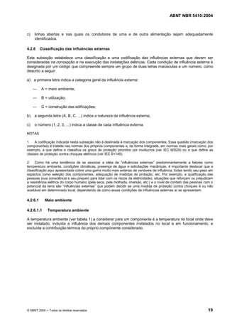 ABNT NBR 5410:2004



c)   linhas abertas e nas quais os condutores de uma e de outra alimentação sejam adequadamente
     identificados.

4.2.6     Classificação das influências externas

Esta subseção estabelece uma classificação e uma codificação das influências externas que devem ser
consideradas na concepção e na execução das instalações elétricas. Cada condição de influência externa é
designada por um código que compreende sempre um grupo de duas letras maiúsculas e um número, como
descrito a seguir:

a) a primeira letra indica a categoria geral da influência externa:

          A = meio ambiente;

          B = utilização;

          C = construção das edificações;

b)   a segunda letra (A, B, C, ...) indica a natureza da influência externa;

c)   o número (1, 2, 3, ...) indica a classe de cada influência externa.

NOTAS

1    A codificação indicada nesta subseção não é destinada à marcação dos componentes. Essa questão (marcação dos
componentes) é tratada nas normas dos próprios componentes e, de forma integrada, em normas mais gerais como, por
exemplo, a que define e classifica os graus de proteção providos por invólucros (ver IEC 60529) ou a que define as
classes de proteção contra choques elétricos (ver IEC 61140).

2    Como há uma tendência de se associar a idéia de influências externas predominantemente a fatores como
temperatura ambiente, condições climáticas, presença de água e solicitações mecânicas, é importante destacar que a
classificação aqui apresentada cobre uma gama muito mais extensa de variáveis de influência, todas tendo seu peso em
aspectos como seleção dos componentes, adequação de medidas de proteção, etc. Por exemplo, a qualificação das
pessoas (sua consciência e seu preparo para lidar com os riscos da eletricidade), situações que reforçam ou prejudicam
a resistência elétrica do corpo humano (pele seca, pele molhada, imersão, etc.) e o nível de contato das pessoas com o
potencial da terra são influências externas que podem decidir se uma medida de proteção contra choques é ou não
aceitável em determinado local, dependendo de como essas condições de influências externas aí se apresentam.

4.2.6.1     Meio ambiente

4.2.6.1.1     Temperatura ambiente

A temperatura ambiente (ver tabela 1) a considerar para um componente é a temperatura no local onde deve
ser instalado, incluída a influência dos demais componentes instalados no local e em funcionamento, e
excluída a contribuição térmica do próprio componente considerado.




© ABNT 2004    Todos os direitos reservados                                                                       19
 