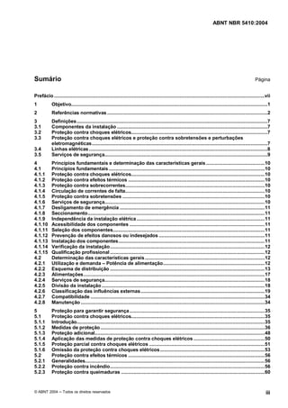 ABNT NBR 5410:2004




Sumário                                                                                                                                                 Página


Prefácio .......................................................................................................................................................vii
1           Objetivo.............................................................................................................................................1
2           Referências normativas ...................................................................................................................2
3           Definições.........................................................................................................................................7
3.1         Componentes da instalação ............................................................................................................7
3.2         Proteção contra choques elétricos..................................................................................................7
3.3         Proteção contra choques elétricos e proteção contra sobretensões e perturbações
            eletromagnéticas..............................................................................................................................7
3.4         Linhas elétricas ................................................................................................................................8
3.5         Serviços de segurança.....................................................................................................................9
4           Princípios fundamentais e determinação das características gerais ..........................................10
4.1         Princípios fundamentais ................................................................................................................10
4.1.1       Proteção contra choques elétricos................................................................................................10
4.1.2       Proteção contra efeitos térmicos ..................................................................................................10
4.1.3       Proteção contra sobrecorrentes....................................................................................................10
4.1.4       Circulação de correntes de falta....................................................................................................10
4.1.5       Proteção contra sobretensões ......................................................................................................10
4.1.6       Serviços de segurança...................................................................................................................10
4.1.7       Desligamento de emergência ........................................................................................................11
4.1.8       Seccionamento...............................................................................................................................11
4.1.9       Independência da instalação elétrica ............................................................................................11
4.1.10      Acessibilidade dos componentes .................................................................................................11
4.1.11      Seleção dos componentes.............................................................................................................11
4.1.12      Prevenção de efeitos danosos ou indesejados ............................................................................11
4.1.13      Instalação dos componentes.........................................................................................................11
4.1.14      Verificação da instalação...............................................................................................................12
4.1.15      Qualificação profissional ...............................................................................................................12
4.2         Determinação das características gerais ......................................................................................12
4.2.1       Utilização e demanda Potência de alimentação.........................................................................12
4.2.2       Esquema de distribuição ...............................................................................................................13
4.2.3       Alimentações..................................................................................................................................17
4.2.4       Serviços de segurança...................................................................................................................18
4.2.5       Divisão da instalação .....................................................................................................................18
4.2.6       Classificação das influências externas .........................................................................................19
4.2.7       Compatibilidade .............................................................................................................................34
4.2.8       Manutenção ....................................................................................................................................34
5           Proteção para garantir segurança .................................................................................................35
5.1         Proteção contra choques elétricos................................................................................................35
5.1.1       Introdução.......................................................................................................................................35
5.1.2       Medidas de proteção ......................................................................................................................36
5.1.3       Proteção adicional..........................................................................................................................48
5.1.4       Aplicação das medidas de proteção contra choques elétricos ...................................................50
5.1.5       Proteção parcial contra choques elétricos ...................................................................................51
5.1.6       Omissão da proteção contra choques elétricos ...........................................................................53
5.2         Proteção contra efeitos térmicos ..................................................................................................56
5.2.1       Generalidades.................................................................................................................................56
5.2.2       Proteção contra incêndio...............................................................................................................56
5.2.3       Proteção contra queimaduras .......................................................................................................60


© ABNT 2004        Todos os direitos reservados                                                                                                                iii
 