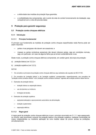 ABNT NBR 5410:2004



           a efetividade das medidas de proteção fique garantida;

           a confiabilidade dos componentes, sob o ponto de vista do correto funcionamento da instalação, seja
           compatível com a vida útil prevista desta.


5      Proteção para garantir segurança

5.1     Proteção contra choques elétricos

5.1.1     Introdução

5.1.1.1      Princípio fundamental

O princípio que fundamenta as medidas de proteção contra choques especificadas nesta Norma pode ser
assim resumido:

           partes vivas perigosas não devem ser acessíveis; e

           massas ou partes condutivas acessíveis não devem oferecer perigo, seja em condições normais,
           seja, em particular, em caso de alguma falha que as tornem acidentalmente vivas.

Deste modo, a proteção contra choques elétricos compreende, em caráter geral, dois tipos de proteção:

a)     proteção básica (ver 3.2.2) e

b)     proteção supletiva (ver 3.2.3).

NOTAS

1     Os conceitos e princípios da proteção contra choques elétricos aqui adotados são aqueles da IEC 61140.

2 Os conceitos de proteção básica e de proteção supletiva correspondem, respectivamente, aos conceitos de
 proteção contra contatos diretos e de proteção contra contatos indiretos vigentes até a edição anterior desta Norma.

3     Exemplos de proteção básica:

          isolação básica ou separação básica;

          uso de barreira ou invólucro;

          limitação da tensão;

4     Exemplos de proteção supletiva:

          eqüipotencialização e seccionamento automático da alimentação;

          isolação suplementar;

          separação elétrica.

5.1.1.2      Regra geral

A regra geral da proteção contra choques elétricos é que o princípio enunciado em 5.1.1.1 seja assegurado,
no mínimo, pelo provimento conjunto de proteção básica e de proteção supletiva, mediante combinação de
meios independentes ou mediante aplicação de uma medida capaz de prover ambas as proteções,
simultaneamente.




© ABNT 2004     Todos os direitos reservados                                                                     35
 