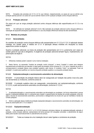 ABNT NBR 5410:2004



NOTA       Exceções são previstas em 5.1.5 e 5.1.6, que indicam, respectivamente, os casos em que se admite uma
proteção apenas parcial e os casos em que se admite mesmo omitir qualquer proteção contra choques elétricos.

5.1.1.3     Proteção adicional

Os casos em que se exige proteção adicional contra choques elétricos são especificados em 5.1.3 e na
seção 9.

NOTA        Ver definição de proteção adicional (3.2.4). São exemplos de proteção adicional contra choques elétricos a
realização de eqüipotencializações suplementares e o uso de proteção diferencial-residual de alta sensibilidade.

5.1.2     Medidas de proteção

5.1.2.1     Generalidades

As medidas de proteção contra choques elétricos são apresentadas em 5.1.2.2 a 5.1.2.5. A aplicação dessas
medidas, em caráter geral, é tratada em 5.1.4. A aplicação dessas medidas em situações ou locais
específicos consta na seção 9.

Quanto à proteção adicional, os meios de proteção são apresentados em 5.1.3, juntamente com casos de
caráter geral em que ela é obrigatória. A exigência de proteção adicional também figura, implicitamente, em
prescrições da seção 9.

NOTAS

1    Diferentes medidas podem coexistir numa mesma instalação.

2    Nesta Norma, na expressão "medida de proteção contra choques", o termo "medida" é usado para designar
expressamente providências que atendem à regra geral da proteção contra choques (5.1.1.2), isto é, capazes de prover o
correspondente a proteção básica mais proteção supletiva, pelo menos. O vocábulo "meio", na expressão "meio de
proteção", é usado para qualificar um recurso enquanto proteção supletiva, ou enquanto proteção básica.

5.1.2.2     Eqüipotencialização e seccionamento automático da alimentação

5.1.2.2.1   A precondição de proteção básica deve ser assegurada por isolação das partes vivas e/ou pelo
uso de barreiras ou invólucros, conforme anexo B.

5.1.2.2.2    A proteção supletiva deve ser assegurada, conjuntamente, por eqüipotencialização, conforme
5.1.2.2.3, e pelo seccionamento automático da alimentação, conforme 5.1.2.2.4.

NOTAS

1    A eqüipotencialização e o seccionamento automático da alimentação se completam, de forma indissociável, porque
quando a eqüipotencialidade não é o suficiente para impedir o aparecimento de tensões de contato perigosas, entra em
ação o recurso do seccionamento automático, promovendo o desligamento do circuito em que se manifesta a tensão de
contato perigosa.

2    Sobre a aplicação dessa medida de proteção (eqüipotencialização e seccionamento automático da alimentação), ver
ainda as prescrições de 5.1.4 e a seção 9.

5.1.2.2.3     Eqüipotencialização

NOTA       As prescrições de 5.1.2.2.3.1 a 5.1.2.2.3.6 traduzem princípios básicos da eqüipotencialização aplicada à
proteção, contra choques elétricos, apresentados de forma pontual. Em situações concretas, o atendimento de algum
deles pode resultar automaticamente no atendimento de outro(s).

5.1.2.2.3.1      Todas as massas de uma instalação devem estar ligadas a condutores de proteção.




36                                                                             © ABNT 2004   Todos os direitos reservados
 