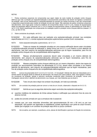 ABNT NBR 5410:2004



NOTAS

1      Partes condutivas acessíveis de componentes que sejam objeto de outra medida de proteção contra choques
elétricos (que não a proteção por eqüipotencialização e seccionamento automático) não devem ser ligadas a condutores
de proteção, salvo se seu aterramento ou eqüipotencialização for previsto por razões funcionais e isso não comprometer
a segurança proporcionada pela medida de proteção de que são objeto. São exemplos de partes condutivas acessíveis
não-aterráveis, como regra geral: invólucros metálicos de componentes classe II (ver 5.1.2.3), massas de equipamentos
objeto de separação elétrica individual (ver 5.1.2.4) e massas de equipamentos classe III (alimentados por fonte SELV,
ver 5.1.2.5). Sobre classificação dos componentes da instalação quanto à proteção contra choques elétricos (classes I, II
e III), ver IEC 61140.

2    Sobre condutores de proteção, ver 6.4.3.

5.1.2.2.3.2    Em cada edificação deve ser realizada uma eqüipotencialização principal, nas condições
especificadas em 6.4.2.1, e tantas eqüipotencializações suplementares quantas forem necessárias.

NOTA          Sobre eqüipotencializações suplementares, ver 5.1.3.1.

5.1.2.2.3.3     Todas as massas da instalação situadas em uma mesma edificação devem estar vinculadas
à eqüipotencialização principal da edificação e, dessa forma (ver 6.4.2.1), a um mesmo e único eletrodo de
aterramento. Isso sem prejuízo de eqüipotencializações adicionais que se façam necessárias, para fins de
proteção contra choques e/ou de compatibilidade eletromagnética.

5.1.2.2.3.4     Massas simultaneamente acessíveis devem estar vinculadas a um mesmo eletrodo de
aterramento, sem prejuízo de eqüipotencializações adicionais que se façam necessárias, para fins de
proteção contra choques e/ou de compatibilidade eletromagnética.

5.1.2.2.3.5     Massas protegidas contra choques elétricos por um mesmo dispositivo, dentro das regras da
proteção por seccionamento automático da alimentação (5.1.2.2.4), devem estar vinculadas a um mesmo
eletrodo de aterramento, sem prejuízo de eqüipotencializações adicionais que se façam necessárias, para
fins de proteção contra choques e/ou de compatibilidade eletromagnética.

NOTA        (comum às prescrições de 5.1.2.2.3.3 a 5.1.2.2.3.5) A vinculação referida não deve ser interpretada com o
sentido restrito de ligação direta ao eletrodo de aterramento. Na maioria dos casos práticos, aliás, essa ligação é indireta,
via condutores de proteção: graças à estrutura ramificada constituída pelos condutores de proteção, cria-se uma
interligação natural entre o eletrodo de aterramento e as massas, por mais distantes que se situem.]

5.1.2.2.3.6        Todo circuito deve dispor de condutor de proteção, em toda sua extensão.

NOTA          Um condutor de proteção pode ser comum a mais de um circuito, observado o disposto em 6.4.3.1.5.

5.1.2.2.3.7        Admite-se que os seguintes elementos sejam excluídos das eqüipotencializações:

a)   suportes metálicos de isoladores de linhas aéreas fixados à edificação que estiverem fora da zona de
     alcance normal;

b)   postes de concreto armado em que a armadura não é acessível;

c)   massas que, por suas reduzidas dimensões (até aproximadamente 50 mm x 50 mm) ou por sua
     disposição, não possam ser agarradas ou estabelecer contato significativo com parte do corpo humano,
     desde que a ligação a um condutor de proteção seja difícil ou pouco confiável.

NOTA          Isto se aplica, por exemplo, a parafusos, pinos, placas de identificação e grampos de fixação de condutores.




© ABNT 2004     Todos os direitos reservados                                                                             37
 