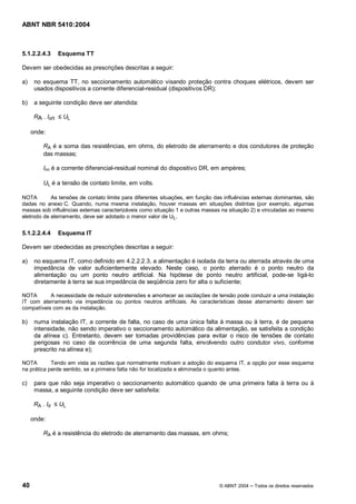 ABNT NBR 5410:2004



5.1.2.2.4.3        Esquema TT

Devem ser obedecidas as prescrições descritas a seguir:

a)    no esquema TT, no seccionamento automático visando proteção contra choques elétricos, devem ser
      usados dispositivos a corrente diferencial-residual (dispositivos DR);

b)    a seguinte condição deve ser atendida:

      RA . I n       UL

     onde:

         RA é a soma das resistências, em ohms, do eletrodo de aterramento e dos condutores de proteção
         das massas;

         I   n   é a corrente diferencial-residual nominal do dispositivo DR, em ampères;

         UL é a tensão de contato limite, em volts.

NOTA        As tensões de contato limite para diferentes situações, em função das influências externas dominantes, são
dadas no anexo C. Quando, numa mesma instalação, houver massas em situações distintas (por exemplo, algumas
massas sob influências externas caracterizáveis como situação 1 e outras massas na situação 2) e vinculadas ao mesmo
eletrodo de aterramento, deve ser adotado o menor valor de UL.


5.1.2.2.4.4        Esquema IT

Devem ser obedecidas as prescrições descritas a seguir:

a)    no esquema IT, como definido em 4.2.2.2.3, a alimentação é isolada da terra ou aterrada através de uma
      impedância de valor suficientemente elevado. Neste caso, o ponto aterrado é o ponto neutro da
      alimentação ou um ponto neutro artificial. Na hipótese de ponto neutro artificial, pode-se ligá-lo
      diretamente à terra se sua impedância de seqüência zero for alta o suficiente;

NOTA       A necessidade de reduzir sobretensões e amortecer as oscilações de tensão pode conduzir a uma instalação
IT com aterramento via impedância ou pontos neutros artificiais. As características desse aterramento devem ser
compatíveis com as da instalação.

b)    numa instalação IT, a corrente de falta, no caso de uma única falta à massa ou à terra, é de pequena
      intensidade, não sendo imperativo o seccionamento automático da alimentação, se satisfeita a condição
      da alínea c). Entretanto, devem ser tomadas providências para evitar o risco de tensões de contato
      perigosas no caso da ocorrência de uma segunda falta, envolvendo outro condutor vivo, conforme
      prescrito na alínea e);

NOTA        Tendo em vista as razões que normalmente motivam a adoção do esquema IT, a opção por esse esquema
na prática perde sentido, se a primeira falta não for localizada e eliminada o quanto antes.

c)    para que não seja imperativo o seccionamento automático quando de uma primeira falta à terra ou à
      massa, a seguinte condição deve ser satisfeita:

      RA . Id      UL

     onde:

         RA é a resistência do eletrodo de aterramento das massas, em ohms;




40                                                                             © ABNT 2004    Todos os direitos reservados
 
