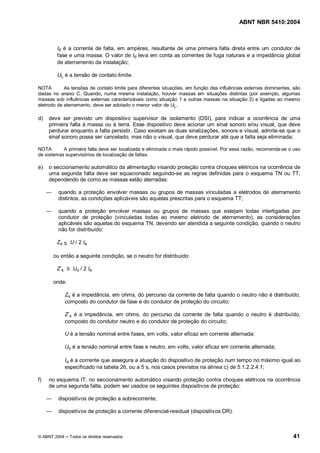 ABNT NBR 5410:2004



        Id é a corrente de falta, em ampères, resultante de uma primeira falta direta entre um condutor de
        fase e uma massa. O valor de Id leva em conta as correntes de fuga naturais e a impedância global
        de aterramento da instalação;

        UL é a tensão de contato limite.

NOTA        As tensões de contato limite para diferentes situações, em função das influências externas dominantes, são
dadas no anexo C. Quando, numa mesma instalação, houver massas em situações distintas (por exemplo, algumas
massas sob influências externas caracterizáveis como situação 1 e outras massas na situação 2) e ligadas ao mesmo
eletrodo de aterramento, deve ser adotado o menor valor de UL.

d)   deve ser previsto um dispositivo supervisor de isolamento (DSI), para indicar a ocorrência de uma
     primeira falta à massa ou à terra. Esse dispositivo deve acionar um sinal sonoro e/ou visual, que deve
     perdurar enquanto a falta persistir. Caso existam as duas sinalizações, sonora e visual, admite-se que o
     sinal sonoro possa ser cancelado, mas não o visual, que deve perdurar até que a falta seja eliminada;

NOTA       A primeira falta deve ser localizada e eliminada o mais rápido possível. Por essa razão, recomenda-se o uso
de sistemas supervisórios de localização de faltas.

e)   o seccionamento automático da alimentação visando proteção contra choques elétricos na ocorrência de
     uma segunda falta deve ser equacionado seguindo-se as regras definidas para o esquema TN ou TT,
     dependendo de como as massas estão aterradas:

         quando a proteção envolver massas ou grupos de massas vinculadas a eletrodos de aterramento
         distintos, as condições aplicáveis são aquelas prescritas para o esquema TT;

         quando a proteção envolver massas ou grupos de massas que estejam todas interligadas por
         condutor de proteção (vinculadas todas ao mesmo eletrodo de aterramento), as considerações
         aplicáveis são aquelas do esquema TN, devendo ser atendida a seguinte condição, quando o neutro
         não for distribuído:

        Zs      U / 2 Ia

      ou então a seguinte condição, se o neutro for distribuído:

        Zs       Uo / 2 Ia

      onde:

              Zs é a impedância, em ohms, do percurso da corrente de falta quando o neutro não é distribuído,
              composto do condutor de fase e do condutor de proteção do circuito;

              Z s é a impedância, em ohms, do percurso da corrente de falta quando o neutro é distribuído,
              composto do condutor neutro e do condutor de proteção do circuito;

              U é a tensão nominal entre fases, em volts, valor eficaz em corrente alternada;

              Uo é a tensão nominal entre fase e neutro, em volts, valor eficaz em corrente alternada;

              Ia é a corrente que assegura a atuação do dispositivo de proteção num tempo no máximo igual ao
              especificado na tabela 26, ou a 5 s, nos casos previstos na alínea c) de 5.1.2.2.4.1;

f)   no esquema IT, no seccionamento automático visando proteção contra choques elétricos na ocorrência
     de uma segunda falta, podem ser usados os seguintes dispositivos de proteção:

         dispositivos de proteção a sobrecorrente;

         dispositivos de proteção a corrente diferencial-residual (dispositivos DR).



© ABNT 2004     Todos os direitos reservados                                                                      41
 
