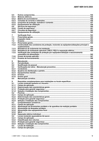 ABNT NBR 5410:2004



6.5     Outros componentes....................................................................................................................154
6.5.1   Motores elétricos..........................................................................................................................154
6.5.2   Bateria de acumuladores .............................................................................................................156
6.5.3   Tomadas de corrente e extensões...............................................................................................156
6.5.4   Conjuntos de proteção, manobra e comando.............................................................................157
6.5.5   Equipamentos de utilização.........................................................................................................158
6.6     Serviços de segurança.................................................................................................................160
6.6.6   Fontes de segurança....................................................................................................................161
6.6.7   Circuitos de segurança ................................................................................................................162
6.6.8   Equipamentos de utilização.........................................................................................................163
7       Verificação final............................................................................................................................163
7.1     Prescrições gerais........................................................................................................................163
7.2     Inspeção visual.............................................................................................................................163
7.3     Ensaios .........................................................................................................................................164
7.3.1   Prescrições gerais........................................................................................................................164
7.3.2   Continuidade dos condutores de proteção, incluindo as eqüipotencializações principal e
        suplementares ..............................................................................................................................164
7.3.3   Resistência de isolamento da instalação....................................................................................165
7.3.4   Resistência de isolamento aplicável a SELV, PELV e separação elétrica .................................165
7.3.5   Verificação das condições de proteção por eqüipotencialização e seccionamento
        automático da alimentação..........................................................................................................165
7.3.6   Ensaio de tensão aplicada ...........................................................................................................167
7.3.7   Ensaios de funcionamento ..........................................................................................................168
8       Manutenção ..................................................................................................................................168
8.1     Periodicidade................................................................................................................................168
8.2     Qualificação do pessoal...............................................................................................................168
8.3     Verificações de rotina Manutenção preventiva........................................................................168
8.3.1   Condutores ...................................................................................................................................168
8.3.2   Quadros de distribuição e painéis...............................................................................................169
8.3.3   Equipamentos móveis..................................................................................................................169
8.3.4   Ensaios .........................................................................................................................................169
8.3.5   Ensaio geral..................................................................................................................................169
8.4     Manutenção corretiva...................................................................................................................169
9       Requisitos complementares para instalações ou locais específicos ........................................170
9.1     Locais contendo banheira ou chuveiro.......................................................................................170
9.1.1   Campo de aplicação.....................................................................................................................170
9.1.2   Determinação das características gerais ....................................................................................170
9.1.3   Proteção para garantir segurança ...............................................................................................173
9.1.4   Seleção e instalação dos componentes......................................................................................173
9.2     Piscinas ........................................................................................................................................175
9.2.1   Campo de aplicação.....................................................................................................................175
9.2.2   Determinação das características gerais ....................................................................................175
9.2.3   Proteção para garantir segurança ...............................................................................................176
9.2.4   Seleção e instalação dos componentes......................................................................................177
9.3     Compartimentos condutivos .......................................................................................................179
9.3.1   Campo de aplicação.....................................................................................................................179
9.3.2   Alimentação de ferramentas portáteis e de aparelhos de medição portáteis ...........................179
9.3.3   Alimentação de lâmpadas portáteis ............................................................................................180
9.3.4   Alimentação dos equipamentos fixos .........................................................................................180
9.3.5   SELV .............................................................................................................................................180
9.3.6   Separação elétrica individual.......................................................................................................180
9.4     Locais contendo aquecedores de sauna ....................................................................................180
9.4.1   Campo de aplicação.....................................................................................................................180
9.4.2   Classificação dos volumes ..........................................................................................................180
9.4.3   Proteção para garantir segurança ...............................................................................................181
9.4.4   Seleção e instalação dos componentes......................................................................................181
9.5     Locais de habitação .....................................................................................................................182
9.5.1   Campo de aplicação.....................................................................................................................182



© ABNT 2004     Todos os direitos reservados                                                                                                              v
 