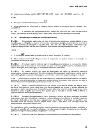 ABNT NBR 5410:2004



b) conjuntos com isolação total (ver ABNT NBR IEC 60439-1 partes 1 e 3 e IEC 60439 partes 2, 4 e 5).

NOTAS


1   Esses produtos são identificados pelo símbolo          .

2    Sobre classificação dos componentes da instalação quanto à proteção contra choques elétricos (classes I, II e III),
ver IEC 61140.

5.1.2.3.2.2    A instalação dos componentes (fixação, ligação dos condutores, etc.) deve ser realizada de
modo a não prejudicar a proteção de origem a eles provida, de acordo com as respectivas normas.

5.1.2.3.3     Isolação dupla ou reforçada provida na instalação

5.1.2.3.3.1      Uma isolação suplementar, no caso de componentes dotados de isolação básica, ou uma
isolação dupla ou reforçada, no caso de componentes sem qualquer isolação, deve ser provida na forma de
invólucros isolantes que satisfaçam os requisitos de 5.1.2.3.3.2 a 5.1.2.3.3.6. A isolação suplementar, dupla
ou reforçada provida deve resultar numa segurança equivalente à dos componentes conforme 5.1.2.3.2.1.

NOTAS


1   O símbolo         deve ser fixado em posição visível no exterior e no interior do invólucro.

2   Só se admite o uso de isolação reforçada, no caso de componentes sem qualquer isolação, se as condições não
permitirem o uso de isolação dupla.

5.1.2.3.3.2     O invólucro isolante destinado a prover isolação suplementar (caso de componentes dotados
de isolação básica de origem ou de componentes aos quais foi provida, preliminarmente, isolação básica na
fase de instalação) deve possuir grau de proteção no mínimo IPXXB ou IP2X.

5.1.2.3.3.3      O invólucro isolante não deve ser atravessado por partes ou elementos condutivos
suscetíveis de propagar um potencial. O invólucro isolante não deve possuir parafusos de material isolante
cuja substituição por parafusos metálicos possa comprometer o isolamento proporcionado pelo invólucro.

NOTA       Quando o invólucro isolante tiver que ser atravessado por partes de acoplamentos mecânicos (por exemplo,
alavancas de comando de dispositivos ou equipamentos contidos no interior do invólucro), estas devem ser arranjadas de
forma a não comprometer a proteção (supletiva) proporcionada pelo invólucro.

5.1.2.3.3.4     Quando o invólucro isolante comportar tampas ou portas que possam ser abertas sem o
auxílio de ferramenta ou chave, deve haver uma barreira isolante que impeça o contato acidental das
pessoas com partes condutivas que, de outra forma, sem a barreira, poderiam se tornar acessíveis com a
abertura da tampa ou porta. Essa barreira deve garantir grau de proteção no mínimo IPXXB ou IP2X e só
pode ser removida com o uso de ferramenta.

5.1.2.3.3.5     Partes condutivas situadas no interior do invólucro isolante não devem ser ligadas a condutor
de proteção. Caso seja necessária a travessia do invólucro isolante por condutores de proteção integrantes
de circuitos destinados a alimentar outros equipamentos, os condutores de proteção em questão e suas
conexões devem ser isolados como se fossem partes vivas e, além disso, suas conexões devem ser
adequadamente marcadas ou identificadas.

Da mesma forma, partes condutivas acessíveis e partes condutivas intermediárias não devem ser ligadas a
condutor de proteção, salvo se isso for solicitado e instruído nas especificações do equipamento em questão,
particularmente por razões que não a proteção contra choques.

5.1.2.3.3.6      O invólucro não deve prejudicar o funcionamento do equipamento por ele protegido.




© ABNT 2004   Todos os direitos reservados                                                                          43
 