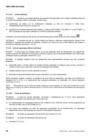 ABNT NBR 5410:2004



5.1.2.3.4     Linhas elétricas

5.1.2.3.4.1     Admite-se que linhas elétricas que atendam às prescrições de 6.2 sejam realizadas segundo
o conceito de isolação dupla ou reforçada, se elas forem:

a)   constituídas de cabos uni ou multipolares, dispostos ou não em condutos e, neste caso,
     independentemente do tipo de conduto; ou

b)   dispostas em condutos fechados não-metálicos, conforme IEC 61084-1, IEC 60614-1 ou IEC 61386-1, e
     sob a condição de que sejam utilizados no mínimo condutores isolados.


Entretanto, tais linhas elétricas não devem ser identificadas pelo símbolo           , nem pelo símbolo            .

5.1.2.3.4.2        A previsão de que um circuito elétrico se destina a alimentar equipamento(s) classe II não
dispensa a presença de condutor de proteção, inclusive nos casos em que a linha elétrica que contém o
circuito for realizada conforme 5.1.2.3.4.1.

5.1.2.4     Uso de separação elétrica individual

5.1.2.4.1   A precondição de proteção básica, no circuito separado, deve ser assegurada por isolação das
partes vivas e/ou por barreiras ou invólucros, conforme anexo B, não se excluindo também, com mais razão,
a isolação dupla ou reforçada, conforme 5.1.2.3.

5.1.2.4.2  A proteção supletiva deve ser assegurada pelo preenchimento conjunto das três condições
seguintes:

a)   separação entre o circuito objeto da medida (circuito separado) e qualquer outro circuito, incluindo o
     circuito primário que o alimenta, na forma de separação de proteção;

b)   isolação (básica) entre o circuito separado e a terra;

c)   limitação da carga alimentada (pelo circuito separado) a um único equipamento.

Estas condições impõem, portanto, a existência de uma fonte de separação, que deve ser conforme os
requisitos de 5.1.2.4.3, e a observância dos cuidados pertinentes na realização do circuito separado,
conforme 5.1.2.4.4.

NOTA        Recomenda-se que o produto da tensão nominal do circuito separado, em volts, pelo comprimento da linha
elétrica que o constitui, em metros, não seja superior a 100 000 e que o comprimento da linha elétrica não seja superior
a 500 m.

5.1.2.4.3     Fonte de separação

5.1.2.4.3.1    A fonte do circuito separado, consoante o estabelecido em 5.1.2.4.2, deve apresentar
separação de proteção. Isto significa que a fonte deve ser:

a)   um transformador de separação conforme IEC 61558-2-4 e/ou conforme outras normas específicas da
     série IEC 61558, como a IEC 61558-2-5; ou

b)   uma fonte que assegure um grau de segurança equivalente ao do transformador de separação
     especificado acima, por exemplo um conjunto motor-gerador adequado.

5.1.2.4.3.2      As fontes de separação móveis devem ser conforme 5.1.2.3.

5.1.2.4.3.3      As fontes de separação fixas devem ser:

a)   conforme 5.1.2.3; ou




44                                                                               © ABNT 2004   Todos os direitos reservados
 