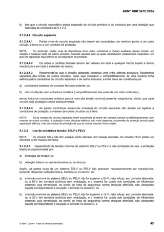 ABNT NBR 5410:2004



b)   tais que o circuito secundário esteja separado do circuito primário e do invólucro por uma isolação que
     satisfaça às condições de 5.1.2.3.

5.1.2.4.4 Circuito separado

5.1.2.4.4.1       Partes vivas do circuito separado não devem ser conectadas, em nenhum ponto, a um outro
circuito, à terra ou a um condutor de proteção.

NOTA       Em particular, partes vivas de dispositivos como relés, contatores e chaves auxiliares devem manter, em
relação a qualquer parte de outros circuitos, incluindo aqueles com os quais estabelecem acoplamento magnético, um
grau de separação equivalente ao da separação de proteção.

5.1.2.4.4.2   Os cabos e cordões flexíveis devem ser visíveis em todo e qualquer trecho sujeito a danos
mecânicos e em toda a extensão do trecho.

5.1.2.4.4.3      Recomenda-se que o circuito separado constitua uma linha elétrica exclusiva, fisicamente
separada das linhas de outros circuitos. Caso seja inevitável o compartilhamento de uma mesma linha
elétrica pelos condutores do circuito separado e de outros circuitos, a linha deve ser constituída por

a) condutores isolados em conduto fechado isolante; ou

b) cabo multipolar sem cobertura metálica (compartilhamento das veias de um cabo multipolar),

sendo todos os condutores isolados para a mais alta tensão nominal presente, exigindo-se, ainda, que cada
circuito seja protegido contra sobrecorrentes.

5.1.2.4.4.4    As partes condutivas acessíveis (massas) do circuito separado não devem ser ligadas a
condutores de proteção, a massas de outros circuitos ou à terra.

NOTA       Se as massas do circuito separado forem suscetíveis de entrar em contato, fortuita ou deliberadamente, com
massas de outros circuitos, a proteção contra choques elétricos não mais depende unicamente da proteção provida pela
separação elétrica, mas da medida de proteção de que as outras massas forem objeto.

5.1.2.5    Uso de extrabaixa tensão: SELV e PELV

NOTA       Os circuitos SELV não têm qualquer ponto aterrado nem massas aterradas. Os circuitos PELV podem ser
aterrados ou ter massas aterradas.

5.1.2.5.1   Dependendo da tensão nominal do sistema SELV ou PELV e das condições de uso, a proteção
básica é proporcionada por:

a)   limitação da tensão; ou

b)   isolação básica ou uso de barreiras ou invólucros.

Assim, as partes vivas de um sistema SELV ou PELV não precisam necessariamente ser inacessíveis,
podendo dispensar isolação básica, barreira ou invólucro, se:

a)   a tensão nominal do sistema SELV ou PELV não for superior a 25 V, valor eficaz, em corrente alternada,
     ou a 60 V em corrente contínua sem ondulação, e o sistema for usado sob condições de influências
     externas cuja severidade, do ponto de vista da segurança contra choques elétricos, não ultrapasse
     aquela correspondente à situação 1 definida no anexo C; ou

b)   a tensão nominal do sistema SELV ou PELV não for superior a 12 V, valor eficaz, em corrente alternada,
     ou a 30 V em corrente contínua sem ondulação, e o sistema for usado sob condições de influências
     externas cuja severidade, do ponto de vista da segurança contra choques elétricos, não ultrapasse
     aquela correspondente à situação 2 definida no anexo C; e




© ABNT 2004   Todos os direitos reservados                                                                       45
 
