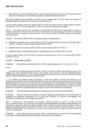 ABNT NBR 5410:2004



c)   adicionalmente, no caso de sistemas PELV, se as massas e/ou partes vivas cujo aterramento for previsto
     estiverem vinculadas, via condutores de proteção, à eqüipotencialização principal.

Não sendo satisfeitas essas condições, as partes vivas do sistema SELV ou PELV devem ser providas de
isolação básica e/ou de barreiras ou invólucros, conforme anexo B.

De todo modo, a tensão nominal do sistema SELV ou PELV não pode exceder o limite superior da faixa I
(ver anexo A): 50 V em corrente alternada ou 120 V em corrente contínua sem ondulação.

NOTA       Uma tensão contínua sem ondulação é convencionalmente definida como apresentando uma taxa de
ondulação não superior a 10% em valor eficaz; o valor de crista máximo não deve ultrapassar 140 V, para um sistema em
corrente contínua sem ondulação com 120 V nominais, ou 70 V para um sistema em corrente contínua sem ondulação
com 60 V nominais.

5.1.2.5.2     Nos sistemas SELV e PELV a proteção supletiva é assegurada por:

a)   separação de proteção entre o sistema SELV ou PELV e quaisquer outros circuitos que não sejam SELV
     ou PELV, incluindo o circuito primário da fonte SELV ou PELV;

b)   isolação básica entre o sistema SELV ou PELV e outros sistemas SELV ou PELV; e

c)   especificamente no caso de sistemas SELV, isolação básica entre o sistema SELV e a terra.

A fonte do sistema SELV ou PELV deve ser conforme os requisitos de 5.1.2.5.3 e os circuitos SELV e PELV
conforme 5.1.2.5.4.

5.1.2.5.3     Fontes SELV ou PELV

5.1.2.5.3.1      São admitidas como fontes SELV ou PELV aquelas listadas em 5.1.2.5.3.2 a 5.1.2.5.3.5.

NOTAS

1    Se o sistema em extrabaixa tensão for alimentado, a partir de um sistema de tensão mais elevada, por algo que não
assegure pelo menos separação básica entre os dois sistemas, como ocorre no caso de autotransformadores,
dispositivos semicondutores, etc., o circuito de saída é considerado como fazendo parte do circuito de entrada e deve ser
objeto da medida de proteção aplicada ao circuito de entrada.

2    Se o sistema em extrabaixa tensão for alimentado, a partir de um sistema de tensão mais elevada, por um
equipamento que assegure pelo menos separação básica entre os dois sistemas, mas não preenche os requisitos das
opções listadas em 5.1.2.5.3.2 a 5.1.2.5.3.5, ele pode ser classificado como de extrabaixa tensão funcional, apenas
(abreviadamente, FELV). Mas não é considerado como medida de proteção e, conseqüentemente, o sistema e sua fonte
devem ser objeto da medida de proteção aplicada ao sistema de tensão mais elevada do qual deriva, sendo esta medida,
geralmente, a proteção por eqüipotencialização de proteção e seccionamento automático da alimentação.

5.1.2.5.3.2      O transformador de separação de segurança deve ser conforme a IEC 61558-2-6.

5.1.2.5.3.3    Fonte de corrente que garanta um grau de segurança equivalente ao do transformador de
separação de segurança especificado em 5.1.2.5.3.2 (por exemplo, um conjunto motor-gerador com
enrolamentos apresentando uma isolação equivalente).

NOTA        Conversores a semicondutores que produzem extrabaixa tensões de saída em corrente contínua
(ver IEC 60146-2) requerem um circuito interno em tensão de corrente alternada para alimentar o estágio retificador. Por
razões físicas, essa tensão interna em corrente alternada excede a tensão em corrente contínua de saída. Todavia, a
separação de proteção exigida da fonte SELV ou PELV, entre o circuito de saída em extrabaixa tensão e o circuito
primário de tensão superior que o alimenta, não se aplica a esse circuito interno em tensão de corrente alternada do
conversor a semicondutor.

5.1.2.5.3.4      Fonte eletroquímica (por exemplo, pilhas ou acumuladores) ou outra fonte que não dependa
de circuitos de tensão mais elevada (por exemplo, grupo motor térmico-gerador).




46                                                                               © ABNT 2004    Todos os direitos reservados
 