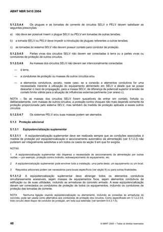 ABNT NBR 5410:2004



5.1.2.5.4.4     Os plugues e as tomadas de corrente de circuitos SELV e PELV devem satisfazer as
seguintes prescrições:

a)   não deve ser possível inserir o plugue SELV ou PELV em tomadas de outras tensões;

b)   a tomada SELV ou PELV deve impedir a introdução de plugues referentes a outras tensões;

c)   as tomadas do sistema SELV não devem possuir contato para condutor de proteção.

5.1.2.5.4.5    Partes vivas dos circuitos SELV não devem ser conectadas à terra ou a partes vivas ou
condutores de proteção de outros circuitos.

5.1.2.5.4.6          As massas dos circuitos SELV não devem ser intencionalmente conectadas

          à terra,

          a condutores de proteção ou massas de outros circuitos e/ou

          a elementos condutivos, exceto, neste caso, se a conexão a elementos condutivos for uma
          necessidade inerente à utilização do equipamento alimentado em SELV e desde que se possa
          descartar o risco da propagação, para a massa SELV, de diferença de potencial superior à tensão de
          contato limite válida para a situação de influências externas pertinente (ver anexo c).

NOTA       Se as massas dos circuitos SELV forem suscetíveis de entrar em contato, fortuita ou
deliberadamente, com massas de outros circuitos, a proteção contra choques não mais depende somente da
proteção proporcionada pelo sistema SELV, mas também da medida de proteção aplicada a esses outros
circuitos.

5.1.2.5.4.7          Os sistemas PELV e/ou suas massas podem ser aterrados.

5.1.3     Proteção adicional

5.1.3.1     Eqüipotencialização suplementar

5.1.3.1.1  A eqüipotencialização suplementar deve ser realizada sempre que as condições associadas à
medida de proteção por eqüipotencialização e seccionamento automático da alimentação (ver 5.1.2.2) não
puderem ser integralmente satisfeitas e em todos os casos da seção 9 em que for exigida.

NOTAS

1   A eqüipotencialização suplementar não dispensa a necessidade de seccionamento da alimentação por outras
razões  por exemplo, proteção contra incêndio, sobreaquecimento do equipamento, etc.

2    A eqüipotencialização suplementar pode envolver toda a instalação, uma parte desta, um equipamento ou um local.

3    Requisitos adicionais podem ser necessários para locais específicos (ver seção 9) ou para outras finalidades.

5.1.3.1.2   A eqüipotencialização suplementar deve abranger todos os elementos condutivos
simultaneamente acessíveis, sejam massas de equipamentos fixos, sejam elementos condutivos da
edificação ou de suas utilidades, incluindo as armaduras do concreto armado. A essa eqüipotencialização
devem ser conectados os condutores de proteção de todos os equipamentos, incluindo os condutores de
proteção das tomadas de corrente.

NOTA         Nenhuma ligação visando eqüipotencialização ou aterramento, incluindo as conexões às armaduras do
concreto, pode ser usada como alternativa aos condutores de proteção dos circuitos. Como especificado em 5.1.2.2.3.6,
todo circuito deve dispor de condutor de proteção, em toda sua extensão (ver também 6.4.3.1.5).




48                                                                               © ABNT 2004   Todos os direitos reservados
 
