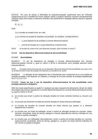 ABNT NBR 5410:2004



5.1.3.1.3   Em caso de dúvida, a efetividade da eqüipotencialização suplementar deve ser verificada
assegurando-se que a resistência R entre qualquer massa e qualquer elemento condutivo simultaneamente
acessível (seja outra massa ou elemento condutivo não pertencente à instalação elétrica) atenda à seguinte
condição:

     R £ UL / Ia

onde:

     UL é a tensão de contato limite, em volts;

     Ia é a corrente de atuação do dispositivo de proteção, em ampères, correspondendo a:

               I   n   para dispositivos de proteção a corrente diferencial-residual;

               corrente de atuação em 5 s para dispositivos a sobrecorrente.

NOTA        As tensões de contato limite, para diferentes situações, estão indicadas no anexo C.

5.1.3.2     Uso de dispositivo diferencial-residual de alta sensibilidade

5.1.3.2.1     Generalidades

5.1.3.2.1.1      O uso de dispositivos de proteção a corrente diferencial-residual com corrente
diferencial-residual nominal I n igual ou inferior a 30 mA é reconhecido como proteção adicional contra
choques elétricos.

NOTA        A proteção adicional provida pelo uso de dispositivo diferencial-residual de alta sensibilidade visa casos como
os de falha de outros meios de proteção e de descuido ou imprudência do usuário.

5.1.3.2.1.2     A utilização de tais dispositivos não é reconhecida como constituindo em si uma medida de
proteção completa e não dispensa, em absoluto, o emprego de uma das medidas de proteção estabelecidas
em 5.1.2.2 a 5.1.2.5.

5.1.3.2.2  Casos em que o uso de dispositivo diferencial-residual de alta sensibilidade como
proteção adicional é obrigatório

Além dos casos especificados na seção 9, e qualquer que seja o esquema de aterramento, devem ser objeto
de proteção adicional por dispositivos a corrente diferencial-residual com corrente diferencial-residual nominal
I n igual ou inferior a 30 mA:

a)   os circuitos que sirvam a pontos de utilização situados em locais contendo banheira ou chuveiro (ver
     9.1);

b)   os circuitos que alimentem tomadas de corrente situadas em áreas externas à edificação;

c)   os circuitos de tomadas de corrente situadas em áreas internas que possam vir a alimentar
     equipamentos no exterior;

d)   os circuitos que, em locais de habitação, sirvam a pontos de utilização situados em cozinhas, copas-
     cozinhas, lavanderias, áreas de serviço, garagens e demais dependências internas molhadas em uso
     normal ou sujeitas a lavagens;

e)   os circuitos que, em edificações não-residenciais, sirvam a pontos de tomada situados em cozinhas,
     copas-cozinhas, lavanderias, áreas de serviço, garagens e, no geral, em áreas internas molhadas em
     uso normal ou sujeitas a lavagens.




© ABNT 2004   Todos os direitos reservados                                                                             49
 
