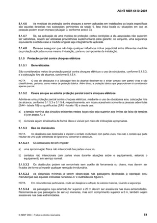 ABNT NBR 5410:2004



5.1.4.6    As medidas de proteção contra choques a serem aplicadas em instalações ou locais específicos
são aquelas descritas nas subseções pertinentes da seção 9. Isso inclui locais ou situações em que as
pessoas podem estar imersas (situação 3, conforme anexo C).

5.1.4.7       Se, na aplicação de uma medida de proteção, certas condições a ela associadas não puderem
ser satisfeitas, devem ser adotadas providências suplementares para garantir, no conjunto, uma segurança
equivalente à obtida caso a medida original seja integralmente aplicada.

5.1.4.8     Deve-se assegurar que não haja qualquer influência mútua prejudicial entre diferentes medidas
de proteção aplicadas numa mesma instalação, parte ou componente da instalação.

5.1.5     Proteção parcial contra choques elétricos

5.1.5.1     Generalidades

São considerados meios de proteção parcial contra choques elétricos o uso de obstáculos, conforme 5.1.5.3,
e a colocação fora de alcance, conforme 5.1.5.4.

NOTA         O uso de obstáculos e a colocação fora do alcance destinam-se a evitar contato com partes vivas e são
classificáveis, portanto, como meios de proteção básica. Além disso, a proteção básica que proporcionam é considerada
apenas parcial.

5.1.5.2     Casos em que se admite proteção parcial contra choques elétricos

Admite-se uma proteção parcial contra choques elétricos, mediante o uso de obstáculos e/ou colocação fora
de alcance, conforme 5.1.5.3 e 5.1.5.4, respectivamente, em locais acessíveis somente a pessoas advertidas
(BA4 - tabela 18) ou qualificadas (BA5 - tabela 18) e desde que:

a)   a tensão nominal dos circuitos existentes nestes locais não seja superior aos limites da faixa de tensões
     II (ver anexo A); e

b)   os locais sejam sinalizados de forma clara e visível por meio de indicações apropriadas.

5.1.5.3     Uso de obstáculos

NOTA        Os obstáculos são destinados a impedir o contato involuntário com partes vivas, mas não o contato que pode
resultar de uma ação deliberada de ignorar ou contornar o obstáculo.

5.1.5.3.1     Os obstáculos devem impedir:

a)   uma aproximação física não intencional das partes vivas; ou

b)   contatos não intencionais com partes vivas durante atuações sobre o equipamento, estando o
     equipamento em serviço normal.

5.1.5.3.2    Os obstáculos podem ser removíveis sem auxílio de ferramenta ou chave, mas devem ser
fixados de forma a impedir qualquer remoção involuntária.

5.1.5.3.3 As distâncias mínimas a serem observadas nas passagens destinadas à operação e/ou
manutenção são aquelas indicadas na tabela 27 e ilustradas na figura 6.

NOTA         Em circunstâncias particulares, pode ser desejável a adoção de valores maiores, visando a segurança.

5.1.5.3.4   As passagens cuja extensão for superior a 20 m devem ser acessíveis nas duas extremidades.
Recomenda-se que passagens de serviço menores, mas com comprimento superior a 6 m, também sejam
acessíveis nas duas extremidades.




© ABNT 2004    Todos os direitos reservados                                                                         51
 
