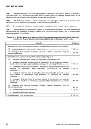 ABNT NBR 5410:2004



5.1.6.5     As portas de acesso aos locais devem permitir a fácil saída das pessoas, abrindo no sentido da
fuga (abrindo para fora). A abertura das portas, pelo lado interno dos locais, deve ser possível sem o uso de
chaves, mesmo que as portas sejam fechadas a chave pelo lado de fora.

5.1.6.6   As distâncias mínimas a serem observadas nas passagens destinadas à operação e/ou
manutenção são aquelas indicadas na tabela 28 e ilustradas nas figuras 8 e 9.

NOTA             Em circunstâncias particulares, pode ser desejável a adoção de valores maiores, visando a segurança.

5.1.6.7     As passagens cuja extensão for superior a 20 m devem ser acessíveis nas duas extremidades.
Recomenda-se que passagens de serviço menores, mas com comprimento superior a 6 m, também sejam
acessíveis nas duas extremidades.

  Tabela 28   Distâncias mínimas a serem obedecidas nas passagens destinadas à operação e/ou
          manutenção desprovidas de qualquer proteção contra contatos com partes vivas

                                                                    Situação                                                                       Distância

 1.Apenas um dos lados da passagem apresenta partes vivas não protegidas (ver figura 8)
     1.1       Largura da passagem entre parede e partes vivas .....................................................                              1 000 mm
     1.2 Passagem livre defronte manípulos (punhos, volantes, alavancas, etc.) de
                                                                                                                                                    700 mm
     dispositivos elétricos .............................................................................................................

 2.Os dois lados da passagem apresentam partes vivas (ver figura 9)
     2.1       Largura da passagem entre partes e/ou condutores vivos de cada lado:
           a) passagem destinada exclusivamente à manutenção, prevendo-se que qualquer
           trabalho de manutenção seja precedido da colocação de barreiras protetoras...............                                              1 000 mm
           b) passagem destinada exclusivamente à manutenção, não estando previsto que os
           trabalhos de manutenção sejam precedidos da colocação de barreiras                                                                     1 500 mm
           protetoras ........
           c) passagem destinada tanto à operação quanto à manutenção, prevendo-se que
           todo trabalho de manutenção seja precedido da colocação de barreiras                                                                   1 200 mm
           protetoras ........................................................................................................................
           d) passagem destinada tanto à operação quanto à manutenção, não estando
           previsto que os trabalhos de manutenção sejam precedidos da colocação de barreiras                                                     1 500 mm
           protetoras .........................................................................................................................
     2.2 Passagem livre defronte manípulos (punhos, volantes, alavancas, etc.) de
     dispositivos elétricos:                                                                                                                        900 mm
           a) passagem destinada à manutenção                                                                                                     1 100 mm
           b) passagem destinada à operação
 3.Altura das partes vivas acima do piso                                                                                                          2 300 mm




54                                                                                                                © ABNT 2004         Todos os direitos reservados
 