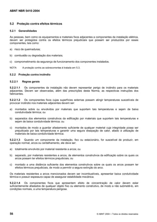 ABNT NBR 5410:2004



5.2     Proteção contra efeitos térmicos

5.2.1     Generalidades

As pessoas, bem como os equipamentos e materiais fixos adjacentes a componentes da instalação elétrica,
devem ser protegidos contra os efeitos térmicos prejudiciais que possam ser produzidos por esses
componentes, tais como:

a) risco de queimaduras;

b) combustão ou degradação dos materiais;

c) comprometimento da segurança de funcionamento dos componentes instalados.

NOTA        A proteção contra as sobrecorrentes é tratada em 5.3.

5.2.2     Proteção contra incêndio

5.2.2.1     Regras gerais

5.2.2.1.1    Os componentes da instalação não devem representar perigo de incêndio para os materiais
adjacentes. Devem ser observadas, além das prescrições desta Norma, as respectivas instruções dos
fabricantes.

5.2.2.1.2   Os componentes fixos cujas superfícies externas possam atingir temperaturas suscetíveis de
provocar incêndio nos materiais adjacentes devem ser:

a)    montados sobre ou envolvidos por materiais que suportem tais temperaturas e sejam de baixa
      condutividade térmica; ou

b)    separados dos elementos construtivos da edificação por materiais que suportem tais temperaturas e
      sejam de baixa condutividade térmica; ou

c)    montados de modo a guardar afastamento suficiente de qualquer material cuja integridade possa ser
      prejudicada por tais temperaturas e garantir uma segura dissipação de calor, aliado à utilização de
      materiais de baixa condutividade térmica.

5.2.2.1.3  Quando um componente da instalação, fixo ou estacionário, for suscetível de produzir, em
operação normal, arcos ou centelhamento, ele deve ser:

a)    totalmente envolvido por material resistente a arcos; ou

b)    separado, por materiais resistentes a arcos, de elementos construtivos da edificação sobre os quais os
      arcos possam ter efeitos térmicos prejudiciais; ou

c)    montado a uma distância suficiente dos elementos construtivos sobre os quais os arcos possam ter
      efeitos térmicos prejudiciais, de modo a permitir a segura extinção do arco.

Os materiais resistentes a arcos mencionados devem ser incombustíveis, apresentar baixa condutividade
térmica e possuir espessura capaz de assegurar estabilidade mecânica.

5.2.2.1.4   Os componentes fixos que apresentem efeito de concentração de calor devem estar
suficientemente afastados de qualquer objeto fixo ou elemento construtivo, de modo a não submetê-lo, em
condições normais, a uma temperatura perigosa.




56                                                                       © ABNT 2004   Todos os direitos reservados
 