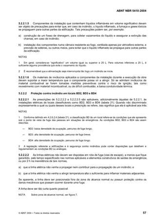 ABNT NBR 5410:2004



5.2.2.1.5   Componentes da instalação que contenham líquidos inflamáveis em volume significativo devem
ser objeto de precauções para evitar que, em caso de incêndio, o líquido inflamado, a fumaça e gases tóxicos
se propaguem para outras partes da edificação. Tais precauções podem ser, por exemplo:

a)   construção de um fosso de drenagem, para coletar vazamentos do líquido e assegurar a extinção das
     chamas, em caso de incêndio;

b)   instalação dos componentes numa câmara resistente ao fogo, ventilada apenas por atmosfera externa, e
     previsão de soleiras, ou outros meios, para evitar que o líquido inflamado se propague para outras partes
     da edificação.

NOTAS

1    Em geral, considera-se significativo um volume igual ou superior a 25 L. Para volumes inferiores a 25 L, é
suficiente alguma providência que evite o vazamento do líquido.

2    É recomendável que a alimentação seja interrompida tão logo um incêndio se inicie.

5.2.2.1.6  Os materiais de invólucros aplicados a componentes da instalação durante a execução da obra
devem suportar a maior temperatura que o componente possa vir a atingir. Só se admitem invólucros de
material combustível se forem tomadas medidas preventivas contra o risco de ignição, tais como
revestimento com material incombustível, ou de difícil combustão, e baixa condutividade térmica.

5.2.2.2     Proteção contra incêndio em locais BD2, BD3 e BD4

5.2.2.2.1   As prescrições de 5.2.2.2.2 a 5.2.2.2.5 são aplicáveis, adicionalmente àquelas de 5.2.2.1, às
instalações elétricas de locais classificáveis como BD2, BD3 e BD4 (tabela 21). Quando não discriminado
expressamente a qual ou quais desses locais a prescrição se refere, isso significa que ela é aplicável aos três.

NOTAS

1   Conforme definido em 4.2.6.2.4 (tabela 21), a classificação BD de um local refere-se às condições que ele apresenta
sob o ponto de vista da fuga das pessoas em situações de emergência. As condições BD2, BD3 e BD4 são assim
descritas:

          BD2: baixa densidade de ocupação, percurso de fuga longo;

          BD3: alta densidade de ocupação, percurso de fuga breve;

          BD4: alta densidade de ocupação, percurso de fuga longo.

2    A legislação referente a edificações e à segurança contra incêndios pode conter disposições que detalhem e
regulamentem as condições BD ou análogas.

5.2.2.2.2   As linhas elétricas não devem ser dispostas em rota de fuga (vias de escape), a menos que fique
garantido, pelo tempo especificado nas normas aplicáveis a elementos construtivos de saídas de emergência,
ou por 2 h na inexistência de tais normas,

a) que a linha elétrica não venha a propagar nem contribuir para a propagação de um incêndio; e

b) que a linha elétrica não venha a atingir temperatura alta o suficiente para inflamar materiais adjacentes.

Se aparente, a linha deve ser posicionada fora da zona de alcance normal ou possuir proteção contra os
danos mecânicos que possam ocorrer durante uma fuga.

A linha deve ser tão curta quanto possível.

NOTA        Sobre zona de alcance normal, ver figura 7.




© ABNT 2004   Todos os direitos reservados                                                                         57
 
