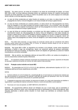 ABNT NBR 5410:2004



5.2.2.2.3  Em áreas comuns, em áreas de circulação e em áreas de concentração de público, em locais
BD2, BD3 e BD4, as linhas elétricas embutidas devem ser totalmente imersas em material incombustível,
enquanto as linhas aparentes e as linhas no interior de paredes ocas ou de outros espaços de construção
devem atender a uma das seguintes condições:

a)   no caso de linhas constituídas por cabos fixados em paredes ou em tetos, os cabos devem ser não-
     propagantes de chama, livres de halogênio e com baixa emissão de fumaça e gases tóxicos;

b)   no caso de linhas constituídas por condutos abertos, os cabos devem ser não-propagantes de chama,
     livres de halogênio e com baixa emissão de fumaça e gases tóxicos. Já os condutos, caso não sejam
     metálicos ou de outro material incombustível, devem ser não-propagantes de chama, livres de halogênio
     e com baixa emissão de fumaça e gases tóxicos;

c)   no caso de linhas em condutos fechados, os condutos que não sejam metálicos ou de outro material
     incombustível devem ser não-propagantes de chama, livres de halogênios e com baixa emissão de
     fumaça e gases tóxicos. Na primeira hipótese (condutos metálicos ou de outro material incombustível),
     podem ser usados condutores e cabos apenas não-propagantes de chama; na segunda, devem ser
     usados cabos não-propagantes de chama, livres de halogênio e com baixa emissão de fumaça e gases
     tóxicos.

NOTA       Para efeito desta prescrição, um poço (espaço de construção vertical) pode ser considerado linha elétrica
embutida quando possuir grau de proteção IP5X, no mínimo, for acessível somente através do uso de chave ou
ferramenta e observar os requisitos de 6.2.9.6.8.

5.2.2.2.4   Nos locais BD3 e BD4, os dispositivos de manobra e de proteção, exceto certos dispositivos
destinados a facilitar a fuga nas emergências, devem ser acessíveis apenas às pessoas autorizadas.
Se situados em áreas de circulação, os dispositivos devem ser alojados em gabinetes ou caixas de material
incombustível ou de difícil combustão.

5.2.2.2.5  Não se admite, nas instalações elétricas de locais BD3 ou BD4 e em saídas de emergência, o
uso de componentes contendo líquidos inflamáveis.

NOTA       Os capacitores auxiliares individuais incorporados aos equipamentos (por exemplo, capacitores de lâmpadas
de descarga e capacitores de partida de motores) não estão sujeitos a esta prescrição.

5.2.2.3    Proteção contra incêndio em locais BE2

5.2.2.3.1   As prescrições de 5.2.2.3.2 a 5.2.2.3.13 são aplicáveis, adicionalmente àquelas de 5.2.2.1, às
instalações elétricas de locais classificáveis como BE2.

NOTAS

1    Conforme definido em 4.2.6.2.5 (tabela 22), a classificação BE de um local baseia-se na natureza dos materiais que
são nele processados ou armazenados. Em particular, locais BE2 são aqueles que apresentam maior risco de incêndio
devido à presença de substâncias combustíveis em quantidade apreciável.

2    A legislação de segurança contra incêndios, de segurança do trabalho, etc. pode conter disposições que detalhem e
regulamentem a quantidade de material combustível, a área ou o volume de locais BE2 e outros aspectos.

3    Para locais com riscos de explosão, ver ABNT NBR 9518 e IEC 60079-14.

5.2.2.3.2   Os equipamentos elétricos devem ser limitados aos que o local exige, para as atividades aí
desenvolvidas. Admite-se, porém, que o local seja percorrido ou atravessado por outras linhas elétricas, além
daquelas destinadas a atender pontos situados no local, desde que atendidas as condições descritas
em 5.2.2.3.7.




58                                                                              © ABNT 2004   Todos os direitos reservados
 