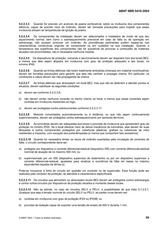 ABNT NBR 5410:2004



5.2.2.3.3    Quando for previsto um acúmulo de poeira combustível, sobre os invólucros dos componentes
elétricos, capaz de suscitar risco de incêndio, devem ser tomadas precauções para impedir que esses
invólucros atinjam as temperaturas de ignição da poeira.

5.2.2.3.4    Os componentes da instalação devem ser selecionados e instalados de modo tal que seu
aquecimento normal, bem como o sobreaquecimento previsível em caso de falta ou de operação em
sobrecarga, não possam provocar um incêndio. As providências pertinentes podem basear-se nas
características construtivas originais do componente ou em cuidados na sua instalação. Quando a
temperatura das superfícies dos componentes não for suscetível de provocar a combustão de materiais
situados nas proximidades, não é necessária nenhuma medida.

5.2.2.3.5 Os dispositivos de proteção, comando e seccionamento devem ser dispostos fora dos locais BE2,
a menos que eles sejam alojados em invólucros com grau de proteção adequado a tais locais, no
mínimo IP4X.

5.2.2.3.6   Quando as linhas elétricas não forem totalmente embutidas (imersas) em material incombustível,
devem ser tomadas precauções para garantir que elas não venham a propagar chama. Em particular, os
condutores e cabos devem ser não-propagantes de chama.

5.2.2.3.7   As linhas elétricas que atravessem um local BE2, mas que não se destinem a atender pontos aí
situados, devem satisfazer as seguintes condições:

a)   devem ser conforme 5.2.2.3.6;

b)   não devem conter nenhuma conexão no trecho interno ao local, a menos que essas conexões sejam
     contidas em invólucros resistentes ao fogo;

c)   devem ser protegidas contra sobrecorrentes conforme 5.2.2.3.11.

5.2.2.3.8   Motores comandados automaticamente ou à distância, ou que não sejam continuamente
supervisionados, devem ser protegidos contra sobreaquecimento por sensores térmicos.

5.2.2.3.9    As luminárias devem ser adequadas aos locais e providas de invólucros que apresentem grau de
proteção no mínimo IP4X. Se o local oferecer risco de danos mecânicos às luminárias, elas devem ter suas
lâmpadas e outros componentes protegidos por coberturas plásticas, grelhas ou coberturas de vidro
resistentes a impactos, com exceção dos porta-lâmpadas (a menos que comportem tais acessórios).

5.2.2.3.10 Quando for necessário limitar os riscos de incêndio suscitados pela circulação de correntes de
falta, o circuito correspondente deve ser:

a)   protegido por dispositivo a corrente diferencial-residual (dispositivo DR) com corrente diferencial-residual
     nominal de atuação de no máximo 500 mA; ou

b)   supervisionado por um DSI (dispositivo supervisor de isolamento) ou por um dispositivo supervisor a
     corrente diferencial-residual, ajustados para sinalizar a ocorrência de falta em bases no máximo
     equivalentes àquelas da alínea a).

Pode-se incorporar à linha do circuito em questão um condutor nu de supervisão. Essa função pode ser
realizada pelo condutor de proteção, se atendida a característica especificada.

5.2.2.3.11 Os circuitos que alimentem ou atravessem locais BE2 devem ser protegidos contra sobrecargas
e contra curtos-circuitos por dispositivos de proteção situados a montante desses locais.

5.2.2.3.12 Não se admite, no caso de circuitos SELV e PELV, a possibilidade de que trata 5.1.2.5.1.
Qualquer que seja a tensão nominal do circuito SELV ou PELV, as partes vivas devem ser:

a)   contidas em invólucros com grau de proteção IP2X ou IPXXB; ou

b)   providas de isolação capaz de suportar uma tensão de ensaio de 500 V durante 1 min.



© ABNT 2004   Todos os direitos reservados                                                                   59
 