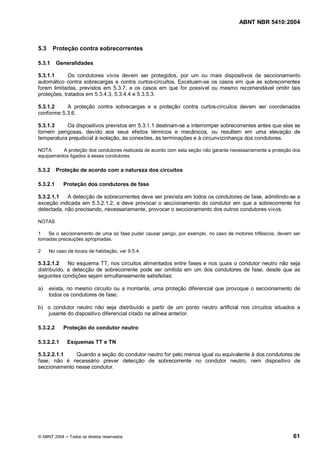 ABNT NBR 5410:2004



5.3     Proteção contra sobrecorrentes

5.3.1     Generalidades

5.3.1.1      Os condutores vivos devem ser protegidos, por um ou mais dispositivos de seccionamento
automático contra sobrecargas e contra curtos-circuitos. Excetuam-se os casos em que as sobrecorrentes
forem limitadas, previstos em 5.3.7, e os casos em que for possível ou mesmo recomendável omitir tais
proteções, tratados em 5.3.4.3, 5.3.4.4 e 5.3.5.3.

5.3.1.2    A proteção contra sobrecargas e a proteção contra curtos-circuitos devem ser coordenadas
conforme 5.3.6.

5.3.1.3    Os dispositivos previstos em 5.3.1.1 destinam-se a interromper sobrecorrentes antes que elas se
tornem perigosas, devido aos seus efeitos térmicos e mecânicos, ou resultem em uma elevação de
temperatura prejudicial à isolação, às conexões, às terminações e à circunvizinhança dos condutores.

NOTA      A proteção dos condutores realizada de acordo com esta seção não garante necessariamente a proteção dos
equipamentos ligados a esses condutores.

5.3.2     Proteção de acordo com a natureza dos circuitos

5.3.2.1     Proteção dos condutores de fase

5.3.2.1.1   A detecção de sobrecorrentes deve ser prevista em todos os condutores de fase, admitindo-se a
exceção indicada em 5.3.2.1.2, e deve provocar o seccionamento do condutor em que a sobrecorrente for
detectada, não precisando, necessariamente, provocar o seccionamento dos outros condutores vivos.

NOTAS

1   Se o seccionamento de uma só fase puder causar perigo, por exemplo, no caso de motores trifásicos, devem ser
tomadas precauções apropriadas.

2     No caso de locais de habitação, ver 9.5.4.

5.3.2.1.2    No esquema TT, nos circuitos alimentados entre fases e nos quais o condutor neutro não seja
distribuído, a detecção de sobrecorrente pode ser omitida em um dos condutores de fase, desde que as
seguintes condições sejam simultaneamente satisfeitas:

a)    exista, no mesmo circuito ou a montante, uma proteção diferencial que provoque o seccionamento de
      todos os condutores de fase;

b) o condutor neutro não seja distribuído a partir de um ponto neutro artificial nos circuitos situados a
   jusante do dispositivo diferencial citado na alínea anterior.

5.3.2.2     Proteção do condutor neutro

5.3.2.2.1     Esquemas TT e TN

5.3.2.2.1.1   Quando a seção do condutor neutro for pelo menos igual ou equivalente à dos condutores de
fase, não é necessário prever detecção de sobrecorrente no condutor neutro, nem dispositivo de
seccionamento nesse condutor.




© ABNT 2004    Todos os direitos reservados                                                                  61
 