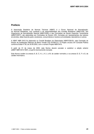 ABNT NBR 5410:2004




Prefácio

A Associação Brasileira de Normas Técnicas (ABNT) é o Fórum Nacional de Normalização.
As Normas Brasileiras, cujo conteúdo é de responsabilidade dos Comitês Brasileiros (ABNT/CB), dos
Organismos de Normalização Setorial (ABNT/ONS) e das Comissões de Estudo Especiais Temporárias
(ABNT/CEET), são elaboradas por Comissões de Estudo (CE), formadas por representantes dos setores
envolvidos, delas fazendo parte: produtores, consumidores e neutros (universidades, laboratórios e outros).

A ABNT NBR 5410 foi elaborada no Comitê Brasileiro de Eletricidade (ABNT/CB-03), pela Comissão de
Estudo de Instalações Elétricas de Baixa Tensão (CE 03:064.01). O Projeto circulou em Consulta Pública
conforme Edital nº 09, de 30.09.2003, com o número Projeto NBR 5410.

A partir de 31 de março de 2005, esta Norma deverá cancelar e substituir a edição anterior
(ABNT NBR 5410:1997), a qual foi tecnicamente revisada.

Esta Norma contém os anexos A, B, C, H, J, K, L e M, de caráter normativo, e os anexos D, E, F e G, de
caráter informativo.




© ABNT 2004   Todos os direitos reservados                                                              vii
 