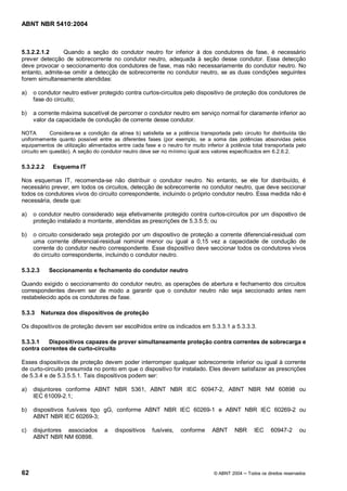 ABNT NBR 5410:2004



5.3.2.2.1.2     Quando a seção do condutor neutro for inferior à dos condutores de fase, é necessário
prever detecção de sobrecorrente no condutor neutro, adequada à seção desse condutor. Essa detecção
deve provocar o seccionamento dos condutores de fase, mas não necessariamente do condutor neutro. No
entanto, admite-se omitir a detecção de sobrecorrente no condutor neutro, se as duas condições seguintes
forem simultaneamente atendidas:

a)   o condutor neutro estiver protegido contra curtos-circuitos pelo dispositivo de proteção dos condutores de
     fase do circuito;

b)   a corrente máxima suscetível de percorrer o condutor neutro em serviço normal for claramente inferior ao
     valor da capacidade de condução de corrente desse condutor.

NOTA        Considera-se a condição da alínea b) satisfeita se a potência transportada pelo circuito for distribuída tão
uniformemente quanto possível entre as diferentes fases (por exemplo, se a soma das potências absorvidas pelos
equipamentos de utilização alimentados entre cada fase e o neutro for muito inferior à potência total transportada pelo
circuito em questão). A seção do condutor neutro deve ser no mínimo igual aos valores especificados em 6.2.6.2.

5.3.2.2.2     Esquema IT

Nos esquemas IT, recomenda-se não distribuir o condutor neutro. No entanto, se ele for distribuído, é
necessário prever, em todos os circuitos, detecção de sobrecorrente no condutor neutro, que deve seccionar
todos os condutores vivos do circuito correspondente, incluindo o próprio condutor neutro. Essa medida não é
necessária, desde que:

a)   o condutor neutro considerado seja efetivamente protegido contra curtos-circuitos por um dispostivo de
     proteção instalado a montante, atendidas as prescrições de 5.3.5.5; ou

b)   o circuito considerado seja protegido por um dispositivo de proteção a corrente diferencial-residual com
     uma corrente diferencial-residual nominal menor ou igual a 0,15 vez a capacidade de condução de
     corrente do condutor neutro correspondente. Esse dispositivo deve seccionar todos os condutores vivos
     do circuito correspondente, incluindo o condutor neutro.

5.3.2.3     Seccionamento e fechamento do condutor neutro

Quando exigido o seccionamento do condutor neutro, as operações de abertura e fechamento dos circuitos
correspondentes devem ser de modo a garantir que o condutor neutro não seja seccionado antes nem
restabelecido após os condutores de fase.

5.3.3     Natureza dos dispositivos de proteção

Os dispositivos de proteção devem ser escolhidos entre os indicados em 5.3.3.1 a 5.3.3.3.

5.3.3.1  Dispositivos capazes de prover simultaneamente proteção contra correntes de sobrecarga e
contra correntes de curto-circuito

Esses dispositivos de proteção devem poder interromper qualquer sobrecorrente inferior ou igual à corrente
de curto-circuito presumida no ponto em que o dispositivo for instalado. Eles devem satisfazer as prescrições
de 5.3.4 e de 5.3.5.5.1. Tais dispositivos podem ser:

a)   disjuntores conforme ABNT NBR 5361, ABNT NBR IEC 60947-2, ABNT NBR NM 60898 ou
     IEC 61009-2.1;

b)   dispositivos fusíveis tipo gG, conforme ABNT NBR IEC 60269-1 e ABNT NBR IEC 60269-2 ou
     ABNT NBR IEC 60269-3;

c)   disjuntores associados        a   dispositivos    fusíveis,   conforme     ABNT     NBR      IEC     60947-2      ou
     ABNT NBR NM 60898.




62                                                                               © ABNT 2004   Todos os direitos reservados
 