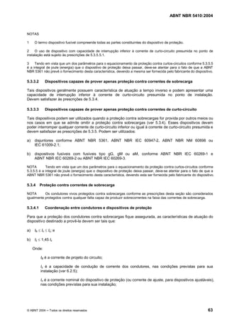 ABNT NBR 5410:2004



NOTAS

1     O termo dispositivo fusível compreende todas as partes constituintes do dispositivo de proteção.

2    O uso de dispositivo com capacidade de interrupção inferior à corrente de curto-circuito presumida no ponto de
instalação está sujeito às prescrições de 5.3.5.5.1.

3    Tendo em vista que um dos parâmetros para o equacionamento da proteção contra curtos-circuitos conforme 5.3.5.5
é a integral de joule (energia) que o dispositivo de proteção deixa passar, deve-se atentar para o fato de que a ABNT
NBR 5361 não prevê o fornecimento desta característica, devendo a mesma ser fornecida pelo fabricante do dispositivo.

5.3.3.2      Dispositivos capazes de prover apenas proteção contra correntes de sobrecarga

Tais dispositivos geralmente possuem característica de atuação a tempo inverso e podem apresentar uma
capacidade de interrupção inferior à corrente de curto-circuito presumida no ponto de instalação.
Devem satisfazer às prescrições de 5.3.4.

5.3.3.3      Dispositivos capazes de prover apenas proteção contra correntes de curto-circuito

Tais dispositivos podem ser utilizados quando a proteção contra sobrecargas for provida por outros meios ou
nos casos em que se admite omitir a proteção contra sobrecargas (ver 5.3.4). Esses dispositivos devem
poder interromper qualquer corrente de curto-circuito inferior ou igual à corrente de curto-circuito presumida e
devem satisfazer as prescrições de 5.3.5. Podem ser utilizados:

a)    disjuntores conforme ABNT NBR 5361, ABNT NBR IEC 60947-2, ABNT NBR NM 60898 ou
      IEC 61009-2.1;

b)    dispositivos fusíveis com fusíveis tipo gG, gM ou aM, conforme ABNT NBR IEC 60269-1 e
      ABNT NBR IEC 60269-2 ou ABNT NBR IEC 60269-3.

NOTA        Tendo em vista que um dos parâmetros para o equacionamento da proteção contra curtos-circuitos conforme
5.3.5.5 é a integral de joule (energia) que o dispositivo de proteção deixa passar, deve-se atentar para o fato de que a
ABNT NBR 5361 não prevê o fornecimento desta característica, devendo esta ser fornecida pelo fabricante do dispositivo.

5.3.4     Proteção contra correntes de sobrecarga

NOTA       Os condutores vivos protegidos contra sobrecargas conforme as prescrições desta seção são considerados
igualmente protegidos contra qualquer falta capaz de produzir sobrecorrentes na faixa das correntes de sobrecarga.

5.3.4.1      Coordenação entre condutores e dispositivos de proteção

Para que a proteção dos condutores contra sobrecargas fique assegurada, as características de atuação do
dispositivo destinado a provê-la devem ser tais que:

a)    IB £ In £ Iz; e

b)    I2 £ 1,45 Iz

     Onde:

          IB é a corrente de projeto do circuito;

          Iz é a capacidade de condução de corrente dos condutores, nas condições previstas para sua
          instalação (ver 6.2.5);

          In é a corrente nominal do dispositivo de proteção (ou corrente de ajuste, para dispositivos ajustáveis),
          nas condições previstas para sua instalação;




© ABNT 2004      Todos os direitos reservados                                                                       63
 