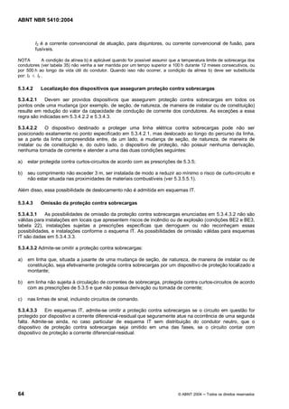 ABNT NBR 5410:2004



          I2 é a corrente convencional de atuação, para disjuntores, ou corrente convencional de fusão, para
          fusíveis.

NOTA         A condição da alínea b) é aplicável quando for possível assumir que a temperatura limite de sobrecarga dos
condutores (ver tabela 35) não venha a ser mantida por um tempo superior a 100 h durante 12 meses consecutivos, ou
por 500 h ao longo da vida útil do condutor. Quando isso não ocorrer, a condição da alínea b) deve ser substituída
por: I2 £ Iz .

5.3.4.2     Localização dos dispositivos que asseguram proteção contra sobrecargas

5.3.4.2.1   Devem ser providos dispositivos que assegurem proteção contra sobrecargas em todos os
pontos onde uma mudança (por exemplo, de seção, de natureza, de maneira de instalar ou de constituição)
resulte em redução do valor da capacidade de condução de corrente dos condutores. As exceções a essa
regra são indicadas em 5.3.4.2.2 e 5.3.4.3.

5.3.4.2.2   O dispositivo destinado a proteger uma linha elétrica contra sobrecargas pode não ser
posicionado exatamente no ponto especificado em 5.3.4.2.1, mas deslocado ao longo do percurso da linha,
se a parte da linha compreendida entre, de um lado, a mudança de seção, de natureza, de maneira de
instalar ou de constituição e, do outro lado, o dispositivo de proteção, não possuir nenhuma derivação,
nenhuma tomada de corrente e atender a uma das duas condições seguintes:

a)   estar protegida contra curtos-circuitos de acordo com as prescrições de 5.3.5;

b)   seu comprimento não exceder 3 m, ser instalada de modo a reduzir ao mínimo o risco de curto-circuito e
     não estar situada nas proximidades de materiais combustíveis (ver 5.3.5.5.1).

Além disso, essa possibilidade de deslocamento não é admitida em esquemas IT.

5.3.4.3     Omissão da proteção contra sobrecargas

5.3.4.3.1   As possibilidades de omissão da proteção contra sobrecargas enunciadas em 5.3.4.3.2 não são
válidas para instalações em locais que apresentem riscos de incêndio ou de explosão (condições BE2 e BE3,
tabela 22), instalações sujeitas a prescrições específicas que derroguem ou não reconheçam essas
possibilidades, e instalações conforme o esquema IT. As possibilidades de omissão válidas para esquemas
IT são dadas em 5.3.4.3.3.

5.3.4.3.2 Admite-se omitir a proteção contra sobrecargas:

a)   em linha que, situada a jusante de uma mudança de seção, de natureza, de maneira de instalar ou de
     constituição, seja efetivamente protegida contra sobrecargas por um dispositivo de proteção localizado a
     montante;

b)   em linha não sujeita à circulação de correntes de sobrecarga, protegida contra curtos-circuitos de acordo
     com as prescrições de 5.3.5 e que não possua derivação ou tomada de corrente;

c)   nas linhas de sinal, incluindo circuitos de comando.

5.3.4.3.3    Em esquemas IT, admite-se omitir a proteção contra sobrecargas se o circuito em questão for
protegido por dispositivo a corrente diferencial-residual que seguramente atue na ocorrência de uma segunda
falta. Admite-se ainda, no caso particular de esquema IT sem distribuição do condutor neutro, que o
dispositivo de proteção contra sobrecargas seja omitido em uma das fases, se o circuito contar com
dispositivo de proteção a corrente diferencial-residual.




64                                                                              © ABNT 2004   Todos os direitos reservados
 