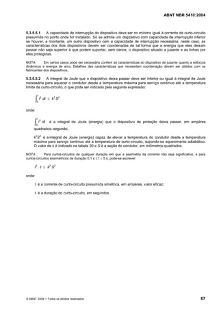 ABNT NBR 5410:2004



5.3.5.5.1    A capacidade de interrupção do dispositivo deve ser no mínimo igual à corrente de curto-circuito
presumida no ponto onde for instalado. Só se admite um dispositivo com capacidade de interrupção inferior
se houver, a montante, um outro dispositivo com a capacidade de interrupção necessária; neste caso, as
características dos dois dispositivos devem ser coordenadas de tal forma que a energia que eles deixam
passar não seja superior à que podem suportar, sem danos, o dispositivo situado a jusante e as linhas por
eles protegidas.

NOTA        Em certos casos pode ser necessário conferir as características do dispositivo de jusante quanto a esforços
dinâmicos e energia de arco. Detalhes das características que necessitam coordenação devem ser obtidos com os
fabricantes dos dispositivos.

5.3.5.5.2    A integral de Joule que o dispositivo deixa passar deve ser inferior ou igual à integral de Joule
necessária para aquecer o condutor desde a temperatura máxima para serviço contínuo até a temperatura
limite de curto-circuito, o que pode ser indicado pela seguinte expressão:

         t
        òi       dt £ k2 S2
             2
        0


onde:

        t
     òi
             2
                 dt    é a integral de Joule (energia) que o dispositivo de proteção deixa passar, em ampères
        0
     quadrados segundo;

     k2S2 é a integral de Joule (energia) capaz de elevar a temperatura do condutor desde a temperatura
     máxima para serviço contínuo até a temperatura de curto-circuito, supondo-se aquecimento adiabático.
     O valor de k é indicado na tabela 30 e S é a seção do condutor, em milímetros quadrados.

NOTA        Para curtos-circuitos de qualquer duração em que a assimetria da corrente não seja significativa, e para
curtos-circuitos assimétricos de duração 0,1 s £ t £ 5 s, pode-se escrever:

     I2 . t £ k2 S2

onde:

     I é a corrente de curto-circuito presumida simétrica, em ampères, valor eficaz;

     t é a duração do curto-circuito, em segundos.




© ABNT 2004           Todos os direitos reservados                                                                 67
 