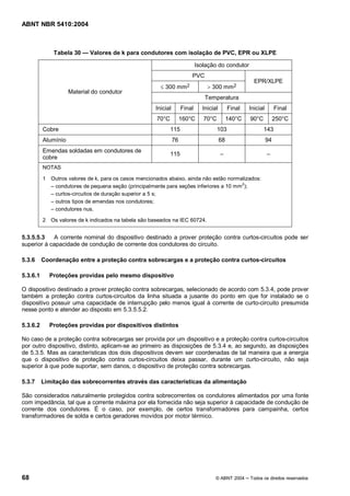 ABNT NBR 5410:2004



              Tabela 30      Valores de k para condutores com isolação de PVC, EPR ou XLPE

                                                                             Isolação do condutor
                                                                         PVC
                                                                                                        EPR/XLPE
                                                        £ 300 mm2                > 300 mm2
                     Material do condutor
                                                                                Temperatura
                                                      Inicial        Final     Inicial        Final   Inicial        Final
                                                      70°C           160°C      70°C          140°C   90°C           250°C
          Cobre                                              115                       103                   143
          Alumínio                                              76                       68                     94
          Emendas soldadas em condutores de
                                                             115
          cobre
          NOTAS

          1 Outros valores de k, para os casos mencionados abaixo, ainda não estão normalizados:
             condutores de pequena seção (principalmente para seções inferiores a 10 mm 2);
             curtos-circuitos de duração superior a 5 s;
             outros tipos de emendas nos condutores;
             condutores nus.

          2 Os valores de k indicados na tabela são baseados na IEC 60724.


5.3.5.5.3   A corrente nominal do dispositivo destinado a prover proteção contra curtos-circuitos pode ser
superior à capacidade de condução de corrente dos condutores do circuito.

5.3.6     Coordenação entre a proteção contra sobrecargas e a proteção contra curtos-circuitos

5.3.6.1     Proteções providas pelo mesmo dispositivo

O dispositivo destinado a prover proteção contra sobrecargas, selecionado de acordo com 5.3.4, pode prover
também a proteção contra curtos-circuitos da linha situada a jusante do ponto em que for instalado se o
dispositivo possuir uma capacidade de interrupção pelo menos igual à corrente de curto-circuito presumida
nesse ponto e atender ao disposto em 5.3.5.5.2.

5.3.6.2     Proteções providas por dispositivos distintos

No caso de a proteção contra sobrecargas ser provida por um dispositivo e a proteção contra curtos-circuitos
por outro dispositivo, distinto, aplicam-se ao primeiro as disposições de 5.3.4 e, ao segundo, as disposições
de 5.3.5. Mas as características dos dois dispositivos devem ser coordenadas de tal maneira que a energia
que o dispositivo de proteção contra curtos-circuitos deixa passar, durante um curto-circuito, não seja
superior à que pode suportar, sem danos, o dispositivo de proteção contra sobrecargas.

5.3.7     Limitação das sobrecorrentes através das características da alimentação

São considerados naturalmente protegidos contra sobrecorrentes os condutores alimentados por uma fonte
com impedância, tal que a corrente máxima por ela fornecida não seja superior à capacidade de condução de
corrente dos condutores. É o caso, por exemplo, de certos transformadores para campainha, certos
transformadores de solda e certos geradores movidos por motor térmico.




68                                                                                   © ABNT 2004      Todos os direitos reservados
 