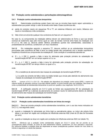 ABNT NBR 5410:2004



5.4     Proteção contra sobretensões e perturbações eletromagnéticas

5.4.1     Proteção contra sobretensões temporárias

5.4.1.1    Determinadas ocorrências podem fazer com que os circuitos fase neutro sejam submetidos a
sobretensões que podem atingir o valor da tensão entre fases. Essas ocorrências são:

a)    perda do condutor neutro em esquemas TN e TT, em sistemas trifásicos com neutro, bifásicos com
      neutro e monofásicos a três condutores;

b)    falta à terra envolvendo qualquer dos condutores de fase em um esquema IT.

No caso b), os componentes da instalação elétrica devem ser selecionados de forma a que sua tensão
nominal de isolamento seja pelo menos igual ao valor da tensão nominal entre fases da instalação (ver
6.1.3.1.1). No caso a), deve-se adotar idêntica providência quando tais sobretensões, associadas à
probabilidade de ocorrência, constituírem um risco inaceitável.

5.4.1.2     Em instalações segundo o esquema TT, deve-se verificar se as sobretensões temporárias
provocadas pela ocorrência de falta à terra na média tensão são compatíveis com a tensão suportável à
freqüência industrial dos componentes da instalação BT. Esta condição é considerada atendida se:

a)    R ´ Im     250 V, quando a falta à terra for eliminada pela proteção primária da subestação de
      transformação MT/BT em um tempo superior a 5 s; ou

b)    R ´ Im    1 200 V, quando a falta à terra for eliminada pela proteção primária da subestação de
      transformação MT/BT em tempo inferior ou igual a 5 s,

onde

        R é a resistência de aterramento das massas da subestação de transformação MT/BT; e

        Im é a parte da corrente de falta à terra na média tensão que circula pelo eletrodo de aterramento das
        massas da subestação de transformação MT/BT.

NOTA       (comum a 5.4.1.1 e 5.4.1.2) Na seleção dos dispositivos de proteção contra surtos (DPS), o exame da
máxima tensão de operação contínua a que eles estarão sujeitos, no ponto previsto para sua instalação, deve levar em
conta a probabilidade de sobretensões temporárias no ponto em questão e sua magnitude. Ver 6.3.5.2.4-b.

5.4.1.3    A verificação prescrita em 5.4.1.2 pode se limitar aos equipamentos BT da subestação de
transformação MT/BT se o eletrodo de aterramento do condutor neutro for eletricamente distinto do eletrodo
de aterramento das massas da subestação de transformação.

5.4.2     Proteção contra sobretensões transitórias

5.4.2.1      Proteção contra sobretensões transitórias em linhas de energia

5.4.2.1.1    Deve ser provida proteção contra sobretensões transitórias, com o uso dos meios indicados em
5.4.2.1.2, nos seguintes casos:

a)    quando a instalação for alimentada por linha total ou parcialmente aérea, ou incluir ela própria linha
      aérea, e se situar em região sob condições de influências externas AQ2 (mais de 25 dias de trovoadas
      por ano);

b)    quando a instalação se situar em região sob condições de influências externas AQ3 (ver tabela 15).

NOTA         Admite-se que a proteção contra sobretensões exigida em 5.4.2.1.1 possa não ser provida se as
conseqüências dessa omissão, do ponto de vista estritamente material, constituírem um risco calculado e assumido.
Em nenhuma hipótese a proteção pode ser dispensada se essas conseqüências puderem resultar em risco direto ou
indireto à segurança e à saúde das pessoas.



© ABNT 2004    Todos os direitos reservados                                                                     69
 