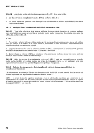 ABNT NBR 5410:2004



5.4.2.1.2    A proteção contra sobretensões requerida em 5.4.2.1.1 deve ser provida:

a)   por dispositivos de proteção contra surtos (DPSs), conforme 6.3.5.2; ou

b)   por outros meios que garantam uma atenuação das sobretensões no mínimo equivalente àquela obtida
     conforme a alínea a).

5.4.2.2     Proteção contra sobretensões transitórias em linhas de sinal

5.4.2.2.1    Toda linha externa de sinal, seja de telefonia, de comunicação de dados, de vídeo ou qualquer
outro sinal eletrônico, deve ser provida de proteção contra surtos nos pontos de entrada e/ou saída da
edificação, conforme 6.3.5.3.

NOTAS

1    A prescrição é aplicável a linhas metálicas e abrange não apenas as linhas que se conectam a uma rede pública,
como, por exemplo, as de telefonia ou de TV por assinatura, mas também as linhas associadas a antenas externas e as
linhas de interligação com edificações vizinhas.

2    Os pontos de entrada e/ou saída da edificação referidos em 5.4.2.2.1 correspondem ao conceito de PTR (ponto de
terminação de rede) especificado nas ABNT NBR 13300 e ABNT NBR 14306.

3     Como indicado na nota de 6.4.2.1.2, a entrada de linhas externas de sinal deve se dar no mesmo ponto da
edificação em que ocorre a entrada da linha de energia.

5.4.2.2.2   Além dos pontos de entrada/saída, conforme 5.4.2.2.1, pode ser necessário prover proteção
contra surtos também em outros pontos, ao longo da instalação interna e, em particular, junto aos
equipamentos mais sensíveis, quando não possuírem proteção incorporada.

5.4.2.3  Seleção dos componentes da instalação sob o critério de sua suportabilidade às
sobretensões transitórias

Os componentes da instalação devem ser selecionados de modo que o valor nominal de sua tensão de
impulso suportável não seja inferior àqueles indicados na tabela 31.

NOTA        A tensão de impulso suportável caracteriza o nível de sobretensões transitórias que o isolamento de um
produto é capaz de suportar, sem disrupções. Esse valor deve ser informado pelo fabricante e deve ser igual ou superior
ao prescrito pela norma do produto em questão. Os valores mínimos indicados na tabela 31 são os valores referenciais
dados pela IEC 60664-1 (ver anexo E).




70                                                                              © ABNT 2004   Todos os direitos reservados
 