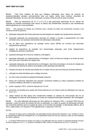 ABNT NBR 5410:2004



5.4.3.4     Toda linha metálica de sinal que interligue edificações deve dispor de condutor de
eqüipotencialização paralelo, acompanhando todo seu trajeto, sendo esse condutor conectado às
eqüipotencializações, de uma e de outra edificação, às quais a linha de sinal se acha vinculada.

5.4.3.5    Além da observância de 6.1.7.1 e 6.1.7.2 e das prescrições pertinentes de 6.4, devem ser
adotadas as medidas necessárias para reduzir os efeitos das sobretensões induzidas e das interferências
eletromagnéticas em níveis aceitáveis.

NOTA         São exemplos de medidas que contribuem para a redução dos efeitos das sobretensões induzidas e das
interferências eletromagnéticas:

a)   disposição adequada das fontes potenciais de perturbações em relação aos equipamentos sensíveis;

b)   disposição adequada dos equipamentos sensíveis em relação a circuitos e equipamentos com altas
     correntes como, por exemplo, barramentos de distribuição e elevadores;

c)   uso de filtros e/ou dispositivos de proteção contra surtos (DPSs) em circuitos que alimentam
     equipamentos sensíveis;

d)   seleção de dispositivos de proteção com temporização adequada, para evitar desligamentos
     indesejáveis devidos a transitórios;

e)   eqüipotencialização de invólucros metálicos e blindagens;

f)   separação adequada, por distanciamento ou blindagem, entre as linhas de energia e as linhas de sinal,
     bem como seu cruzamento em ângulo reto;

g)   separação adequada, por distanciamento ou blindagem, das linhas de energia e de sinal em relação aos
     condutores de descida do sistema de proteção contra descargas atmosféricas;

h)   redução dos laços de indução pela adoção de um trajeto comum para as linhas dos diversos sistemas;

i)   utilização de cabos blindados para o tráfego de sinais;

j)   as mais curtas conexões de eqüipotencialização possíveis;

k)   linhas com condutores separados (por exemplo, condutores isolados ou cabos unipolares) contidas em
     condutos metálicos aterrados ou equivalentes;

l)   evitar o esquema TN-C, conforme disposto em 5.4.3.6;

m) concentrar as entradas e/ou saídas das linhas externas em um mesmo ponto da edificação (ver nota de
   6.4.2.1.2.);

n)   utilizar enlaces de fibra óptica sem revestimento metálico ou enlaces de comunicação sem fio na
     interligação de redes de sinal dispostas em áreas com eqüipotencializações separadas, sem interligação.

5.4.3.6    Em toda edificação alimentada por linha elétrica em esquema TN-C, o condutor PEN deve ser
separado, a partir do ponto de entrada da linha na edificação, ou a partir do quadro de distribuição principal,
em condutores distintos para as funções de neutro e de condutor de proteção. A alimentação elétrica, até aí
TN-C, passa então a um esquema TN-S (globalmente, o esquema é TN-C-S).

NOTAS

1   Excetuam-se dessa regra as edificações cuja destinação permita seguramente descartar o uso, imediato ou futuro,
de equipamentos eletrônicos interligados por ou compartilhando linhas de sinal (em particular, linhas de sinal baseadas
em cabos metálicos).

2   O condutor PEN da linha de energia que chega a uma edificação deve ser incluído na eqüipotencialização principal,
conforme exigido em 6.4.2.1.1, e, portanto, conectado ao BEP, direta ou indiretamente (ver 6.4.2.1 e anexo G).



72                                                                              © ABNT 2004   Todos os direitos reservados
 