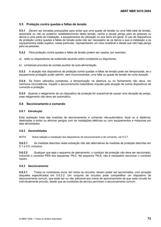 ABNT NBR 5410:2004



5.5     Proteção contra quedas e faltas de tensão

5.5.1 Devem ser tomadas precauções para evitar que uma queda de tensão ou uma falta total de tensão,
associada ou não ao posterior restabelecimento desta tensão, venha a causar perigo para as pessoas ou
danos a uma parte da instalação, a equipamentos de utilização ou aos bens em geral. O uso de dispositivos
de proteção contra quedas e faltas de tensão pode não ser necessário se os danos a que a instalação e os
equipamentos estão sujeitos, nesse particular, representarem um risco aceitável e desde que não haja perigo
para as pessoas.

5.5.2    Para proteção contra quedas e faltas de tensão podem ser usados, por exemplo:

a) relés ou disparadores de subtensão atuando sobre contatores ou disjuntores;

b) contatores providos de contato auxiliar de auto-alimentação.

5.5.3 A atuação dos dispositivos de proteção contra quedas e faltas de tensão pode ser temporizada, se o
equipamento protegido puder admitir, sem inconvenientes, uma falta ou queda de tensão de curta duração.

5.5.4 Se forem utilizados contatores, a temporização na abertura ou no fechamento não deve, em
nenhuma circunstância, impedir o seccionamento instantâneo imposto pela atuação de outros dispositivos de
comando e proteção.

5.5.5 Quando o religamento de um dispositivo de proteção for suscetível de causar uma situação de perigo,
esse religamento não deve ser automático.

5.6     Seccionamento e comando

5.6.1    Introdução

Esta subseção trata das medidas de seccionamento e comando não-automático, local ou à distância,
destinadas a evitar ou eliminar perigos com as instalações elétricas ou com equipamentos e máquinas por
elas alimentados.

5.6.2    Generalidades

NOTA       Sobre seleção e instalação dos dispositivos de seccionamento e de comando, ver 6.3.7.

5.6.2.1      As medidas descritas nesta subseção não são alternativas às medidas de proteção descritas em
5.1 a 5.5, inclusive.

5.6.2.2     Qualquer que seja o esquema de aterramento, o condutor de proteção não deve ser seccionado,
incluindo o condutor PEN dos esquemas TN-C. No esquema TN-S, não é necessário seccionar o condutor
neutro.

5.6.3    Seccionamento

5.6.3.1     Todos os condutores vivos, em todos os circuitos, devem poder ser seccionados, com exceção
daqueles especificados em 5.6.2.2. Um conjunto de circuitos pode compartilhar um dispositivo de
seccionamento comum, que pode ser ou não adicional aos meios de seccionamento de que cada circuito for
individualmente provido, desde que as condições de serviço permitam o seccionamento comum.




© ABNT 2004   Todos os direitos reservados                                                              73
 