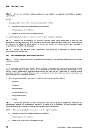 ABNT NBR 5410:2004



5.6.3.2   Devem ser previstas medidas adequadas para impedir a energização inadvertida de qualquer
equipamento.

NOTAS

1    Essas precauções podem incluir uma ou mais das seguintes medidas:

         travamento do dispositivo de seccionamento com cadeado;

         afixação de placas de advertência;

         instalação em local ou invólucro fechado a chave.

2    Como medida suplementar, as partes vivas podem ser curto-circuitadas e aterradas.

5.6.3.3    Quando um equipamento ou invólucro contiver partes vivas associadas a mais de uma
alimentação, deve ser afixado um aviso que alerte, em caso de acesso às partes vivas, sobre a necessidade
de seccionar as diferentes alimentações, a menos que exista um intertravamento que assegure o
seccionamento simultâneo de todas elas.

5.6.3.4   Devem ser previstos meios apropriados para assegurar a descarga de energia elétrica
armazenada, quando for o caso.

5.6.4   Seccionamento para manutenção mecânica

5.6.4.1     Devem ser previstos meios de seccionamento quando a manutenção mecânica envolver risco de
acidentes pessoais.

NOTAS

1     A manutenção mecânica aqui referida é aquela realizada em equipamentos mecânicos acionados por energia
elétrica, incluindo máquinas rotativas, sistemas de aquecimento e equipamentos eletromagnéticos. As prescrições não se
aplicam, portanto, a sistemas ou máquinas cuja força motriz seja outra que não a eletricidade (por exemplo, energia
pneumática, hidráulica ou vapor). Nesses casos, o seccionamento da alimentação das partes dependentes de
eletricidade pode não ser precaução suficiente.

2    São exemplos de instalações que requerem seccionamento para manutenção mecânica:

         guindastes;

         elevadores;

         escadas rolantes;

         correias transportadoras;

         máquinas-ferramentas;

         bombas.

5.6.4.2   Devem ser previstas medidas apropriadas para impedir qualquer religamento inadvertido do
equipamento durante sua manutenção mecânica, a menos que o dispositivo de seccionamento esteja
permanentemente sob controle do pessoal encarregado dessa manutenção.

NOTA       Essas precauções podem incluir uma ou mais das seguintes medidas:

         travamento do dispositivo de seccionamento com cadeado;

         afixação de placas de advertência;

         instalação em local ou invólucro fechado a chave.



74                                                                             © ABNT 2004    Todos os direitos reservados
 