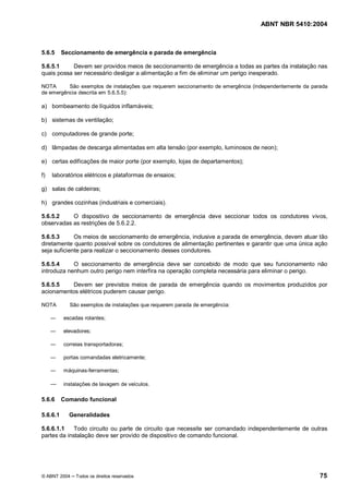 ABNT NBR 5410:2004



5.6.5     Seccionamento de emergência e parada de emergência

5.6.5.1     Devem ser providos meios de seccionamento de emergência a todas as partes da instalação nas
quais possa ser necessário desligar a alimentação a fim de eliminar um perigo inesperado.

NOTA      São exemplos de instalações que requerem seccionamento de emergência (independentemente da parada
de emergência descrita em 5.6.5.5):

a) bombeamento de líquidos inflamáveis;

b) sistemas de ventilação;

c) computadores de grande porte;

d) lâmpadas de descarga alimentadas em alta tensão (por exemplo, luminosos de neon);

e) certas edificações de maior porte (por exemplo, lojas de departamentos);

f)   laboratórios elétricos e plataformas de ensaios;

g) salas de caldeiras;

h) grandes cozinhas (industriais e comerciais).

5.6.5.2    O dispositivo de seccionamento de emergência deve seccionar todos os condutores vivos,
observadas as restrições de 5.6.2.2.

5.6.5.3      Os meios de seccionamento de emergência, inclusive a parada de emergência, devem atuar tão
diretamente quanto possível sobre os condutores de alimentação pertinentes e garantir que uma única ação
seja suficiente para realizar o seccionamento desses condutores.

5.6.5.4     O seccionamento de emergência deve ser concebido de modo que seu funcionamento não
introduza nenhum outro perigo nem interfira na operação completa necessária para eliminar o perigo.

5.6.5.5    Devem ser previstos meios de parada de emergência quando os movimentos produzidos por
acionamentos elétricos puderem causar perigo.

NOTA        São exemplos de instalações que requerem parada de emergência:

          escadas rolantes;

          elevadores;

          correias transportadoras;

          portas comandadas eletricamente;

          máquinas-ferramentas;

          instalações de lavagem de veículos.

5.6.6     Comando funcional

5.6.6.1     Generalidades

5.6.6.1.1    Todo circuito ou parte de circuito que necessite ser comandado independentemente de outras
partes da instalação deve ser provido de dispositivo de comando funcional.




© ABNT 2004    Todos os direitos reservados                                                             75
 