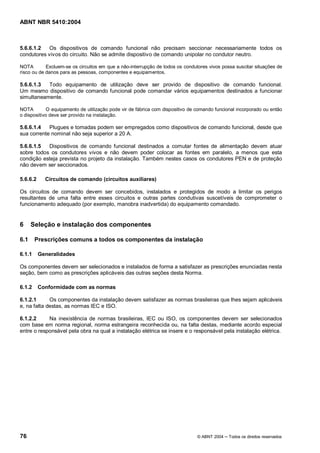 ABNT NBR 5410:2004



5.6.6.1.2   Os dispositivos de comando funcional não precisam seccionar necessariamente todos os
condutores vivos do circuito. Não se admite dispositivo de comando unipolar no condutor neutro.

NOTA        Excluem-se os circuitos em que a não-interrupção de todos os condutores vivos possa suscitar situações de
risco ou de danos para as pessoas, componentes e equipamentos.

5.6.6.1.3  Todo equipamento de utilização deve ser provido de dispositivo de comando funcional.
Um mesmo dispositivo de comando funcional pode comandar vários equipamentos destinados a funcionar
simultaneamente.

NOTA        O equipamento de utilização pode vir de fábrica com dispositivo de comando funcional incorporado ou então
o dispositivo deve ser provido na instalação.

5.6.6.1.4   Plugues e tomadas podem ser empregados como dispositivos de comando funcional, desde que
sua corrente nominal não seja superior a 20 A.

5.6.6.1.5  Dispositivos de comando funcional destinados a comutar fontes de alimentação devem atuar
sobre todos os condutores vivos e não devem poder colocar as fontes em paralelo, a menos que esta
condição esteja prevista no projeto da instalação. Também nestes casos os condutores PEN e de proteção
não devem ser seccionados.

5.6.6.2     Circuitos de comando (circuitos auxiliares)

Os circuitos de comando devem ser concebidos, instalados e protegidos de modo a limitar os perigos
resultantes de uma falta entre esses circuitos e outras partes condutivas suscetíveis de comprometer o
funcionamento adequado (por exemplo, manobra inadvertida) do equipamento comandado.


6     Seleção e instalação dos componentes

6.1     Prescrições comuns a todos os componentes da instalação

6.1.1     Generalidades

Os componentes devem ser selecionados e instalados de forma a satisfazer as prescrições enunciadas nesta
seção, bem como as prescrições aplicáveis das outras seções desta Norma.

6.1.2     Conformidade com as normas

6.1.2.1      Os componentes da instalação devem satisfazer as normas brasileiras que lhes sejam aplicáveis
e, na falta destas, as normas IEC e ISO.

6.1.2.2     Na inexistência de normas brasileiras, IEC ou ISO, os componentes devem ser selecionados
com base em norma regional, norma estrangeira reconhecida ou, na falta destas, mediante acordo especial
entre o responsável pela obra na qual a instalação elétrica se insere e o responsável pela instalação elétrica.




76                                                                             © ABNT 2004   Todos os direitos reservados
 